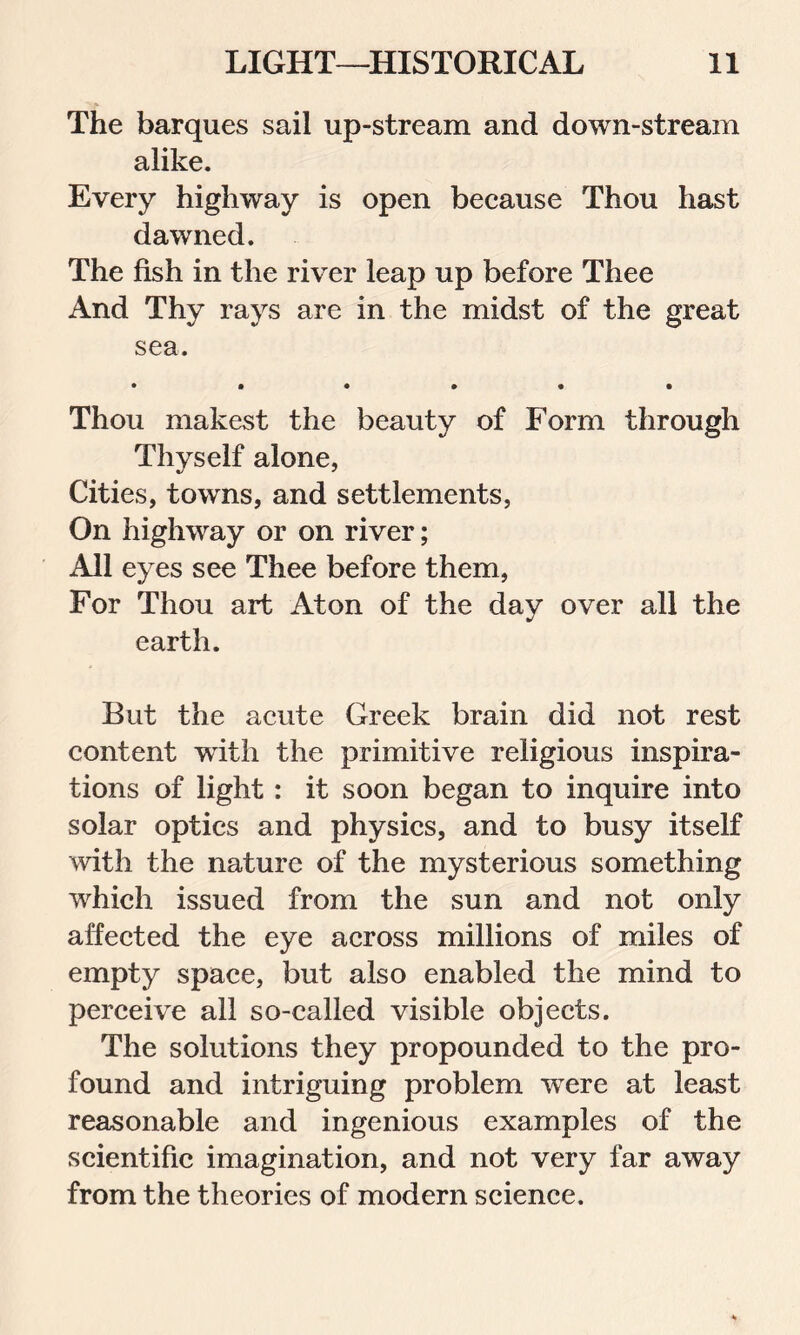 The barques sail up-stream and down-stream alike. Every highway is open because Thou hast dawned. The fish in the river leap up before Thee And Thy rays are in the midst of the great sea. Thou makest the beauty of Form through Thyself alone, Cities, towns, and settlements, On highway or on river; All eyes see Thee before them, For Thou art Aton of the day over all the earth. But the acute Greek brain did not rest content with the primitive religious inspira- tions of light: it soon began to inquire into solar optics and physics, and to busy itself with the nature of the mysterious something which issued from the sun and not only affected the eye across millions of miles of empty space, but also enabled the mind to perceive all so-called visible objects. The solutions they propounded to the pro- found and intriguing problem w'ere at least reasonable and ingenious examples of the scientific imagination, and not very far away from the theories of modern science.