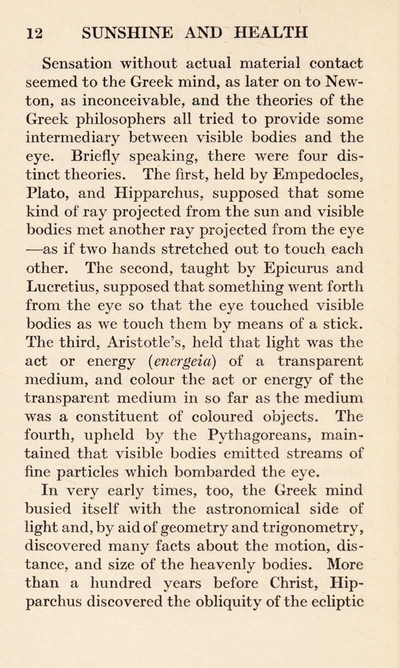 Sensation without actual material contact seemed to the Greek mind, as later on to New- ton, as inconceivable, and the theories of the Greek philosophers all tried to provide some intermediary between visible bodies and the eye. Briefly speaking, there were four dis- tinct theories. The first, held by Empedocles, Plato, and Hipparchus, supposed that some kind of ray projected from the sun and visible bodies met another ray projected from the eye -—as if two hands stretched out to touch each other. The second, taught by Epicurus and Lucretius, supposed that something went forth from the eye so that the eye touched visible bodies as we touch them by means of a stick. The third, Aristotle’s, held that light was the act or energy (energeia) of a transparent medium, and colour the act or energy of the transparent medium in so far as the medium wTas a constituent of coloured objects. The fourth, upheld by the Pythagoreans, main- tained that visible bodies emitted streams of fine particles which bombarded the eye. In very early times, too, the Greek mind busied itself with the astronomical side of light and, by aid of geometry and trigonometry, discovered many facts about the motion, dis- tance, and size of the heavenly bodies. More than a hundred years before Christ, Hip- parchus discovered the obliquity of the ecliptic