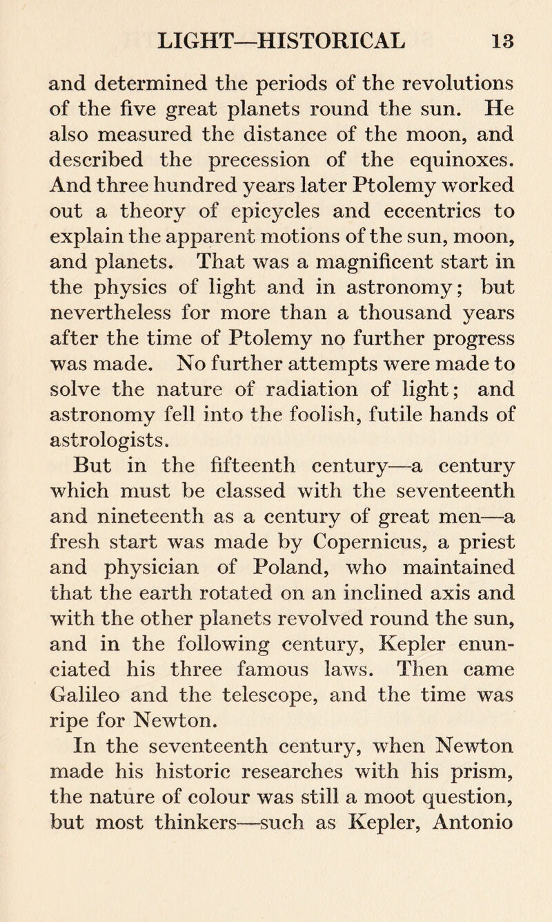 and determined the periods of the revolutions of the five great planets round the sun. He also measured the distance of the moon, and described the precession of the equinoxes. And three hundred years later Ptolemy worked out a theory of epicycles and eccentrics to explain the apparent motions of the sun, moon, and planets. That was a magnificent start in the physics of light and in astronomy; but nevertheless for more than a thousand years after the time of Ptolemy no further progress was made. No further attempts were made to solve the nature of radiation of light; and astronomy fell into the foolish, futile hands of astrologists. But in the fifteenth century—a century which must be classed with the seventeenth and nineteenth as a century of great men—a fresh start was made by Copernicus, a priest and physician of Poland, who maintained that the earth rotated on an inclined axis and with the other planets revolved round the sun, and in the following century, Kepler enun- ciated his three famous laws. Then came Galileo and the telescope, and the time was ripe for Newton. In the seventeenth century, when Newton made his historic researches with his prism, the nature of colour was still a moot question, but most thinkers—such as Kepler, Antonio