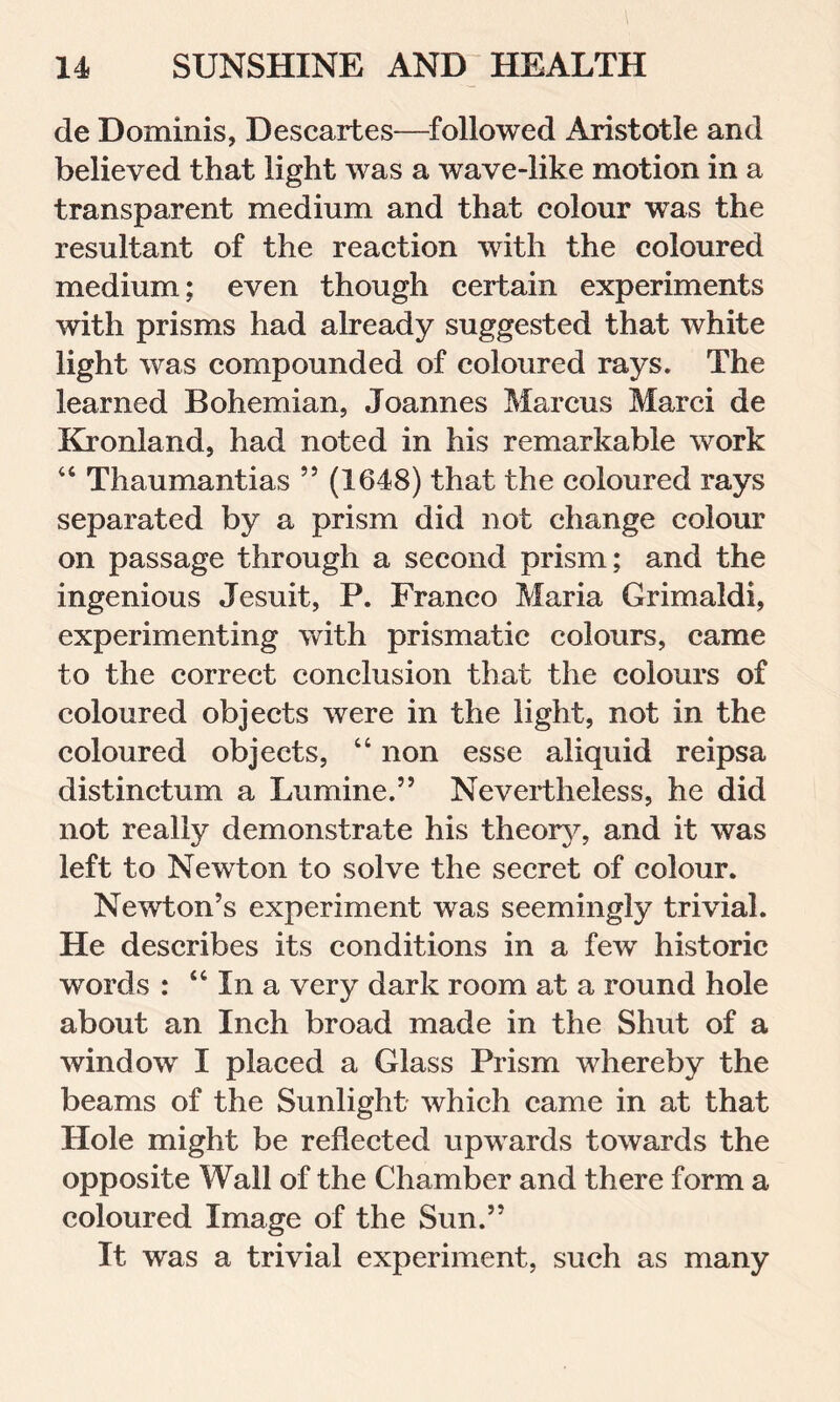 de Dominis, Descartes—followed Aristotle and believed that light was a wave-like motion in a transparent medium and that colour was the resultant of the reaction with the coloured medium; even though certain experiments with prisms had already suggested that white light was compounded of coloured rays. The learned Bohemian, Joannes Marcus Marci de Kronland, had noted in his remarkable work 44 Thaumantias 55 (1648) that the coloured rays separated by a prism did not change colour on passage through a second prism; and the ingenious Jesuit, P. Franco Maria Grimaldi, experimenting with prismatic colours, came to the correct conclusion that the colours of coloured objects were in the light, not in the coloured objects, “ non esse aliquid reipsa distinctum a Lumine.” Nevertheless, he did not really demonstrate his theory, and it was left to Newton to solve the secret of colour. Newton’s experiment was seemingly trivial. He describes its conditions in a few historic wTords : “ In a very dark room at a round hole about an Inch broad made in the Shut of a window I placed a Glass Prism whereby the beams of the Sunlight which came in at that Hole might be reflected upwards towards the opposite Wall of the Chamber and there form a coloured Image of the Sun.” It was a trivial experiment, such as many