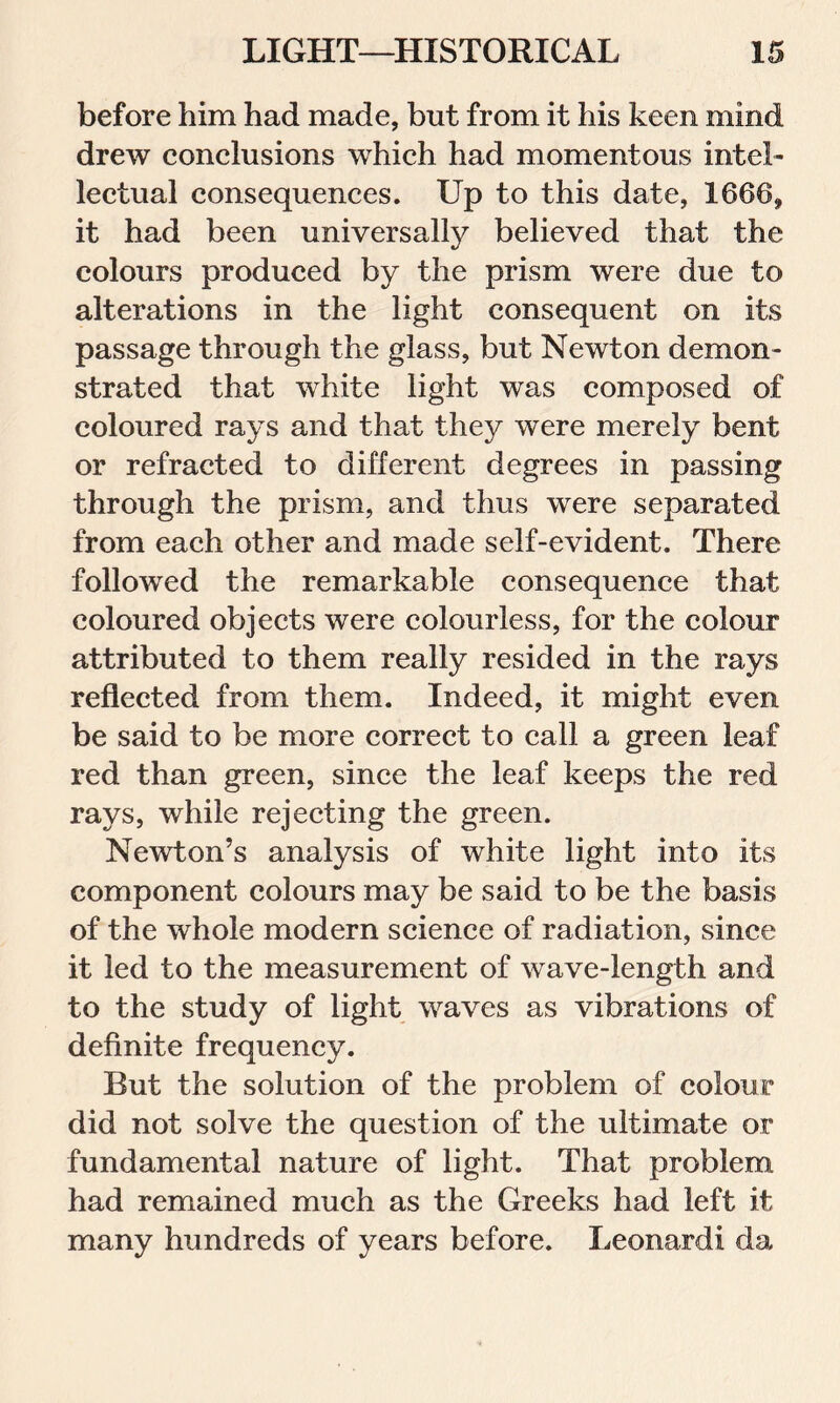 before him had made, but from it his keen mind drew conclusions which had momentous intel- lectual consequences. Up to this date, 1666, it had been universally believed that the colours produced by the prism were due to alterations in the light consequent on its passage through the glass, but Newton demon- strated that white light was composed of coloured rays and that they were merely bent or refracted to different degrees in passing through the prism, and thus were separated from each other and made self-evident. There followed the remarkable consequence that coloured objects were colourless, for the colour attributed to them really resided in the rays reflected from them. Indeed, it might even be said to be more correct to call a green leaf red than green, since the leaf keeps the red rays, while rejecting the green. Newton’s analysis of white light into its component colours may be said to be the basis of the whole modern science of radiation, since it led to the measurement of wave-length and to the study of light waves as vibrations of definite frequency. But the solution of the problem of colour did not solve the question of the ultimate or fundamental nature of light. That problem had remained much as the Greeks had left it many hundreds of years before. Leonard! da