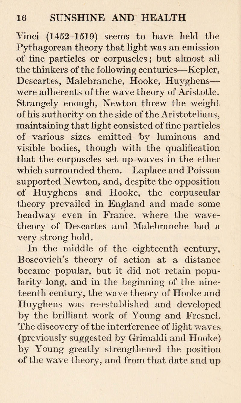 Vinci (1452-1519) seems to have held the Pythagorean theory that light was an emission of fine particles or corpuscles; but almost all the thinkers of the following centuries—Kepler, Descartes, Malebranche, Hooke, Huyghens— were adherents of the wave theory of Aristotle. Strangely enough, Newton threw the weight of his authority on the side of the Aristotelians, maintaining that light consisted of fine particles of various sizes emitted by luminous and visible bodies, though with the qualification that the corpuscles set up waves in the ether which surrounded them. Laplace and Poisson supported Newton, and, despite the opposition of Huyghens and Hooke, the corpuscular theory prevailed in England and made some headway even in France, where the wave- theory of Descartes and Malebranche had a very strong hold. In the middle of the eighteenth century, Boscovich’s theory of action at a distance became popular, but it did not retain popu- larity long, and in the beginning of the nine- teenth century, the wave theory of Hooke and Huyghens was re-established and developed by the brilliant work of Young and Fresnel. The discovery of the interference of light waves (previously suggested by Grimaldi and Hooke) by Young greatly strengthened the position of the wave theory, and from that date and up