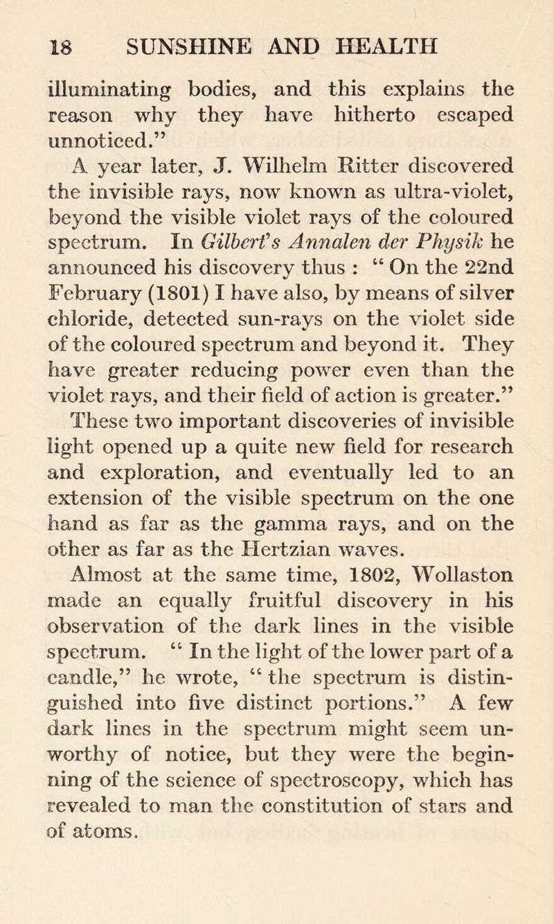 illuminating bodies, and this explains the reason why they have hitherto escaped unnoticed.” A year later, J. Wilhelm Ritter discovered the invisible rays, now known as ultra-violet, beyond the visible violet rays of the coloured spectrum. In Gilbert's Annalen der Physik he announced his discovery thus : “ On the 22nd February (1801) I have also, by means of silver chloride, detected sun-rays on the violet side of the coloured spectrum and beyond it. They have greater reducing power even than the violet rays, and their field of action is greater.” These two important discoveries of invisible light opened up a quite new field for research and exploration, and eventually led to an extension of the visible spectrum on the one hand as far as the gamma rays, and on the other as far as the Hertzian waves. Almost at the same time, 1802, Wollaston made an equally fruitful discovery in his observation of the dark lines in the visible spectrum. 44 In the light of the lower part of a candle,” he wrote, 44 the spectrum is distin- guished into five distinct portions.” A few dark lines in the spectrum might seem un- worthy of notice, but they were the begin- ning of the science of spectroscopy, which has revealed to man the constitution of stars and of atoms..