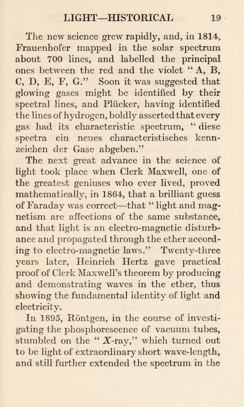 The new science grew rapidly, and, in 1814, Frauenhofer mapped in the solar spectrum about 700 lines, and labelled the principal ones between the red and the violet “A, B, C, D, E, F, G.” Soon it was suggested that glowing gases might be identified by their spectral lines, and Pliicker, having identified the lines of hydrogen, boldly asserted that every gas had its characteristic spectrum, 44 diese spectra ein neues characteristisches kenn- zeichen der Gase abgeben.” The next great advance in the science of light took place when Clerk Maxwell, one of the greatest geniuses who ever lived, proved mathematically, in 1864, that a brilliant guess of Faraday was correct—that 44 light and mag- netism are affections of the same substance, and that light is an electro-magnetic disturb- ance and propagated through the ether accord- ing to electro-magnetic laws.” Twenty-three years later, Heinrich Hertz gave practical proof of Clerk Maxwell’s theorem by producing and demonstrating waves in the ether, thus showing the fundamental identity of light and electricity. In 1895, Rontgen, in the course of investi- gating the phosphorescence of vacuum tubes, stumbled on the 4 4 A-ray,” which turned out to be light of extraordinary short wave-length, and still further extended the spectrum in the