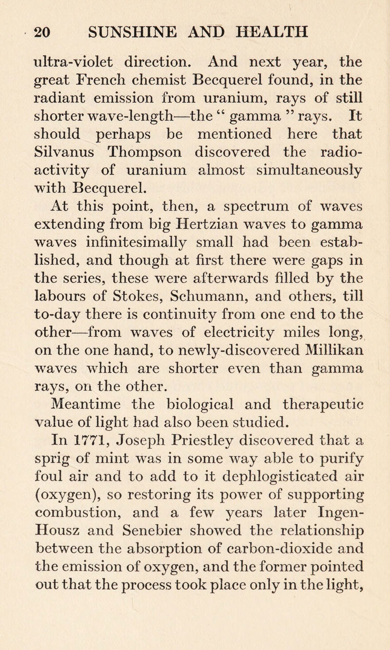 ultra-violet direction. And next year, the great French chemist Becquerel found, in the radiant emission from uranium, rays of still shorter wave-length—the “ gamma ” rays. It should perhaps be mentioned here that Silvanus Thompson discovered the radio- activity of uranium almost simultaneously with Becquerel. At this point, then, a spectrum of waves extending from big Hertzian waves to gamma waves infinitesimally small had been estab- lished, and though at first there were gaps in the series, these were afterwards filled by the labours of Stokes, Schumann, and others, till to-day there is continuity from one end to the other—from waves of electricity miles long, on the one hand, to newly-discovered Millikan waves which are shorter even than gamma rays, on the other. Meantime the biological and therapeutic value of light had also been studied. In 1771, Joseph Priestley discovered that a sprig of mint was in some way able to purify foul air and to add to it dephlogisticated air (oxygen), so restoring its power of supporting combustion, and a few years later Ingen- Housz and Senebier showed the relationship between the absorption of carbon-dioxide and the emission of oxygen, and the former pointed out that the process took place only in the light,