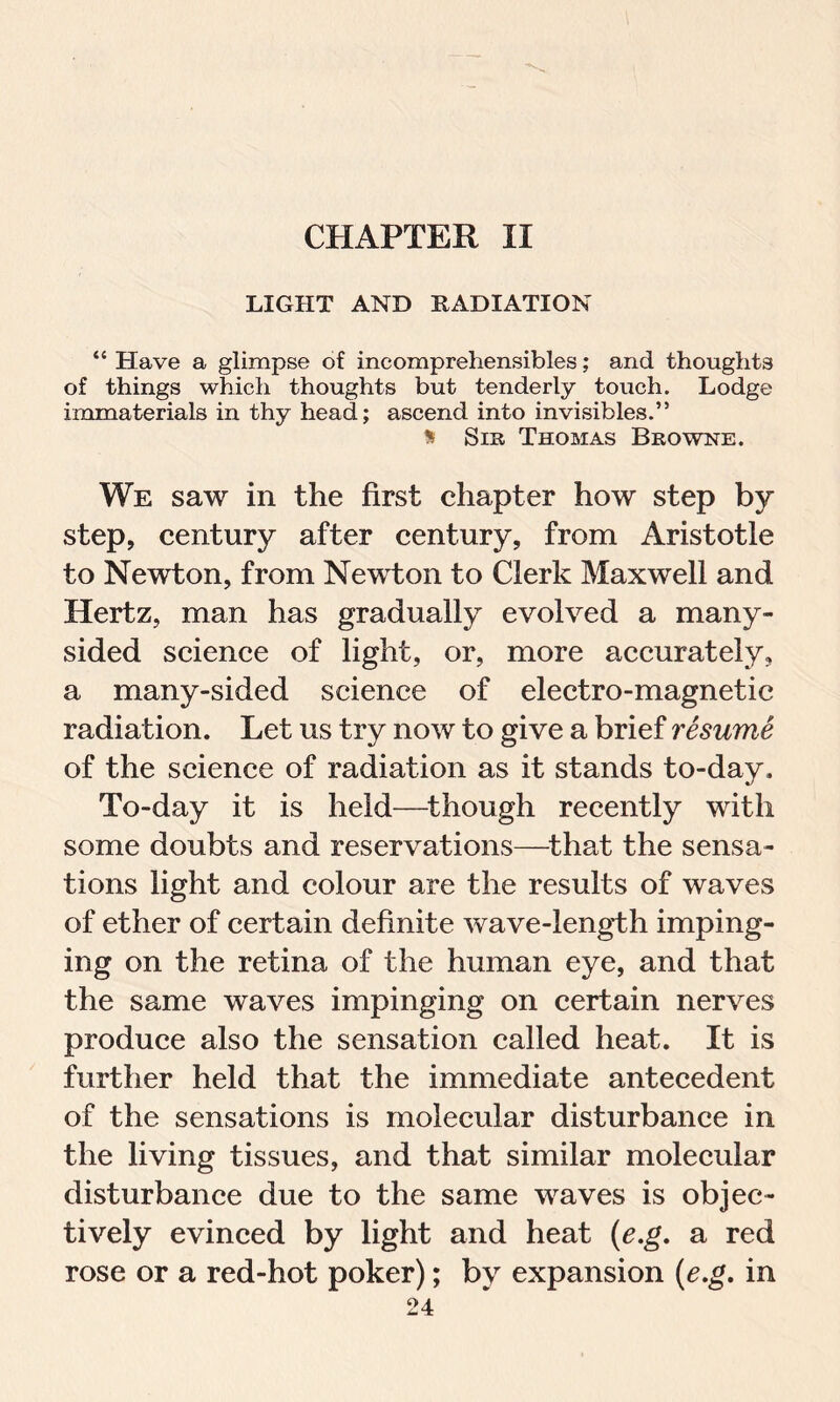 CHAPTER II LIGHT AND RADIATION “ Have a glimpse of incomprehensibles; and thoughts of things which thoughts but tenderly touch. Lodge immaterials in thy head; ascend into invisibles.” i Sir Thomas Browne. We saw in the first chapter how step by step, century after century, from Aristotle to Newton, from Newton to Clerk Maxwell and Hertz, man has gradually evolved a many- sided science of light, or, more accurately, a many-sided science of electro-magnetic radiation. Let us try now to give a brief resume of the science of radiation as it stands to-day. To-day it is held—though recently with some doubts and reservations—that the sensa- tions light and colour are the results of waves of ether of certain definite wave-length imping- ing on the retina of the human eye, and that the same waves impinging on certain nerves produce also the sensation called heat. It is further held that the immediate antecedent of the sensations is molecular disturbance in the living tissues, and that similar molecular disturbance due to the same waves is objec- tively evinced by light and heat (e.g. a red rose or a red-hot poker); by expansion (e.g. in