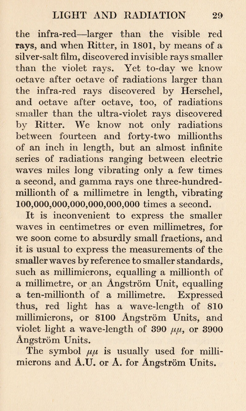 the infra-red—larger than the visible red rays, and when Ritter, in 1801, by means of a silver-salt film, discovered invisible rays smaller than the violet rays. Yet to-day we know octave after octave of radiations larger than the infra-red rays discovered by Herschel, and octave after octave, too, of radiations smaller than the ultra-violet rays discovered by Ritter. We know not only radiations between fourteen and forty-two millionths of an inch in length, but an almost infinite series of radiations ranging between electric waves miles long vibrating only a few times a second, and gamma rays one three-hundred- millionth of a millimetre in length, vibrating 100,090,000,000,000,000,000 times a second. It is inconvenient to express the smaller waves in centimetres or even millimetres, for we soon come to absurdly small fractions, and it is usual to express the measurements of the smaller waves by reference to smaller standards, such as millimicrons, equalling a millionth of a millimetre, or an Angstrom Unit, equalling a ten-millionth of a millimetre. Expressed thus, red light has a wave-length of 810 millimicrons, or 8100 Angstrom Units, and violet light a wrave-length of 390 juju, or 3900 Angstrom Units. The symbol fx/x is usually used for milli- microns and A.U. or A. for Angstrom Units.