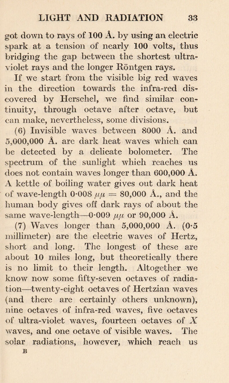 got down to rays of 100 A. by using an electric spark at a tension of nearly 100 volts, thus bridging the gap between the shortest ultra- violet rays and the longer Rontgen rays. If we start from the visible big red waves in the direction towards the infra-red dis- covered by Herschel, we find similar con- tinuity, through octave after octave, but can make, nevertheless, some divisions. (6) Invisible waves between 8000 A. and 5,000,000 A. are dark heat waves which can be detected by a delicate bolometer. The spectrum of the sunlight which reaches us does not contain waves longer than 600,000 A. A kettle of boiling water gives out dark heat of wave-length 0*008 jLifi = 80,000 A., and the human body gives off dark rays of about the same wave-length—0*009 /,«/« or 90,000 A. (7) Waves longer than 5,000,000 A. (0*5 millimeter) are the electric waves of Hertz, short and long. The longest of these are about 10 miles long, but theoretically there is no limit to their length. Altogether we know now some fifty-seven octaves of radia- tion—twenty-eight octaves of Hertzian waves (and there are certainly others unknown), nine octaves of infra-red waves, five octaves of ultra-violet waves, fourteen octaves of X waves, and one octave of visible waves. The solar radiations, however, which reach us B