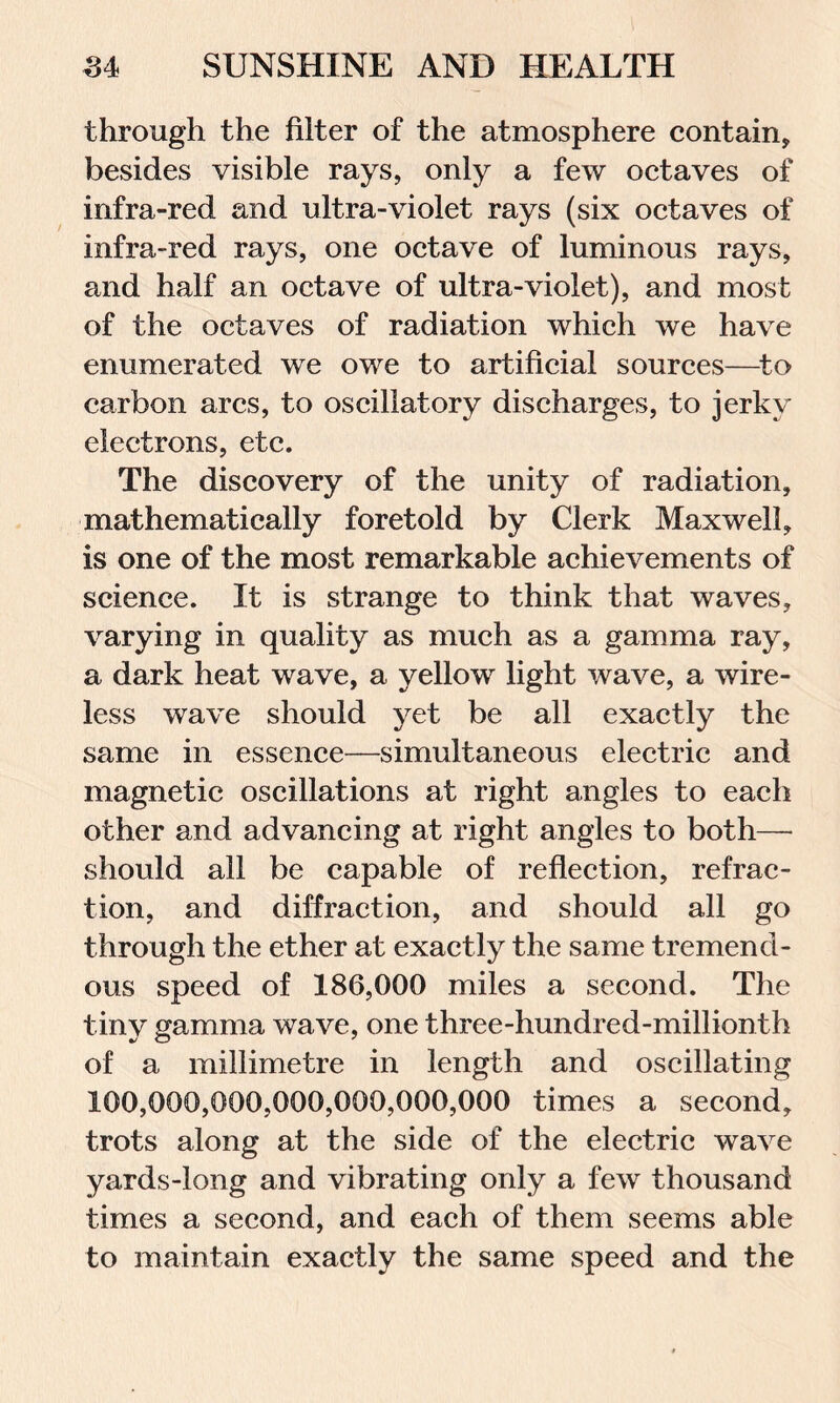 through the filter of the atmosphere contain, besides visible rays, only a few octaves of infra-red and ultra-violet rays (six octaves of infra-red rays, one octave of luminous rays, and half an octave of ultra-violet), and most of the octaves of radiation which we have enumerated we owe to artificial sources—to carbon arcs, to oscillatory discharges, to jerky electrons, etc. The discovery of the unity of radiation, mathematically foretold by Clerk Maxwell, is one of the most remarkable achievements of science. It is strange to think that waves, varying in quality as much as a gamma ray, a dark heat wave, a yellow light wave, a wire- less wave should yet be all exactly the same in essence—simultaneous electric and magnetic oscillations at right angles to each other and advancing at right angles to both— should all be capable of reflection, refrac- tion, and diffraction, and should all go through the ether at exactly the same tremend- ous speed of 186,000 miles a second. The tiny gamma wave, one three-hundred-millionth of a millimetre in length and oscillating 100,000,000,000,000,000,000 times a second, trots along at the side of the electric wave yards-long and vibrating only a few thousand times a second, and each of them seems able to maintain exactly the same speed and the