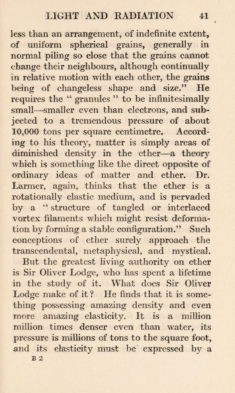 less than an arrangement, of indefinite extent, of uniform spherical grains, generally in normal piling so close that the grains cannot change their neighbours, although continually in relative motion with each other, the grains being of changeless shape and size.” He requires the 44 granules 55 to be infinitesimally small—smaller even than electrons, and sub- jected to a tremendous pressure of about 10,000 tons per square centimetre. Accord- ing to his theory, matter is simply areas of diminished density in the ether—a theory which is something like the direct opposite of ordinary ideas of matter and ether. Dr. Larmer, again, thinks that the ether is a rotationally elastic medium, and is pervaded by a 44 structure of tangled or interlaced vortex filaments which might resist deforma- tion by forming a stable configuration.” Such conceptions of ether surely approach the transcendental, metaphysical, and mystical. But the greatest living authority on ether is Sir Oliver Lodge, who has spent a lifetime in the study of it. What does Sir Oliver Lodge make of it ? He finds that it is some- thing possessing amazing density and even more amazing elasticity. It is a million million times denser even than water, its pressure is millions of tons to the square foot, and its elasticity must be expressed by a