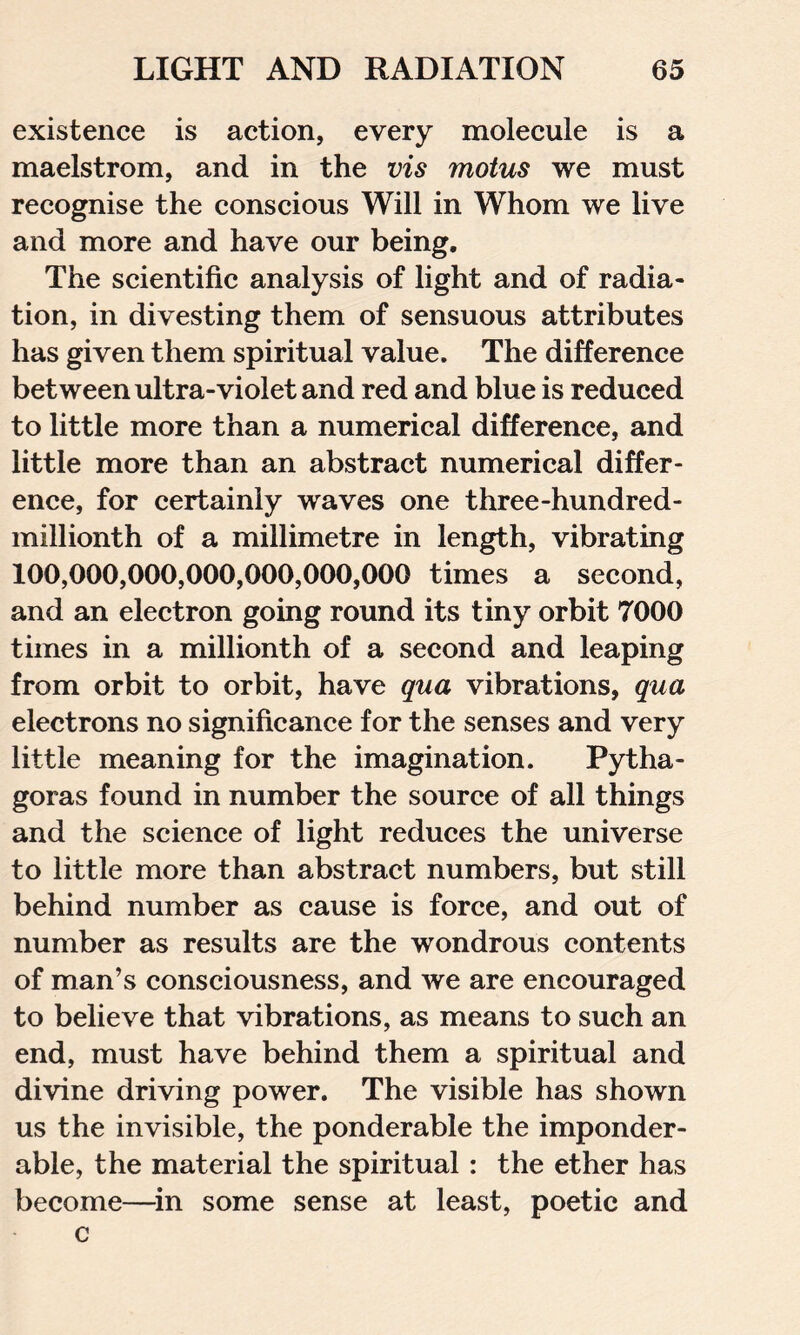 existence is action, every molecule is a maelstrom, and in the vis motus we must recognise the conscious Will in Whom we live and more and have our being. The scientific analysis of light and of radia- tion, in divesting them of sensuous attributes has given them spiritual value. The difference between ultra-violet and red and blue is reduced to little more than a numerical difference, and little more than an abstract numerical differ- ence, for certainly waves one three-hundred- millionth of a millimetre in length, vibrating 100,000,000,000,000,000,000 times a second, and an electron going round its tiny orbit 7000 times in a millionth of a second and leaping from orbit to orbit, have qua vibrations, qua electrons no significance for the senses and very little meaning for the imagination. Pytha- goras found in number the source of all things and the science of light reduces the universe to little more than abstract numbers, but still behind number as cause is force, and out of number as results are the wondrous contents of man’s consciousness, and we are encouraged to believe that vibrations, as means to such an end, must have behind them a spiritual and divine driving power. The visible has shown us the invisible, the ponderable the imponder- able, the material the spiritual : the ether has become—in some sense at least, poetic and c