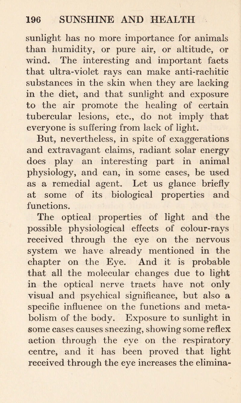 sunlight has no more importance for animals than humidity, or pure air, or altitude, or wind. The interesting and important facts that ultra-violet rays can make anti-rachitic substances in the skin when they are lacking in the diet, and that sunlight and exposure to the air promote the healing of certain tubercular lesions, etc., do not imply that everyone is suffering from lack of light. But, nevertheless, in spite of exaggerations and extravagant claims, radiant solar energy does play an interesting part in animal physiology, and can, in some cases, be used as a remedial agent. Let us glance briefly at some of its biological properties and functions. The optical properties of light and the possible physiological effects of eolour-rays received through the eye on the nervous system we have already mentioned in the chapter on the Eye. And it is probable that all the molecular changes due to light in the optical nerve tracts have not only visual and psychical significance, but also a specific influence on the functions and meta- bolism of the body. Exposure to sunlight in some cases causes sneezing, showing some reflex action through the eye on the respiratory centre, and it has been proved that light received through the eye increases the elimina-