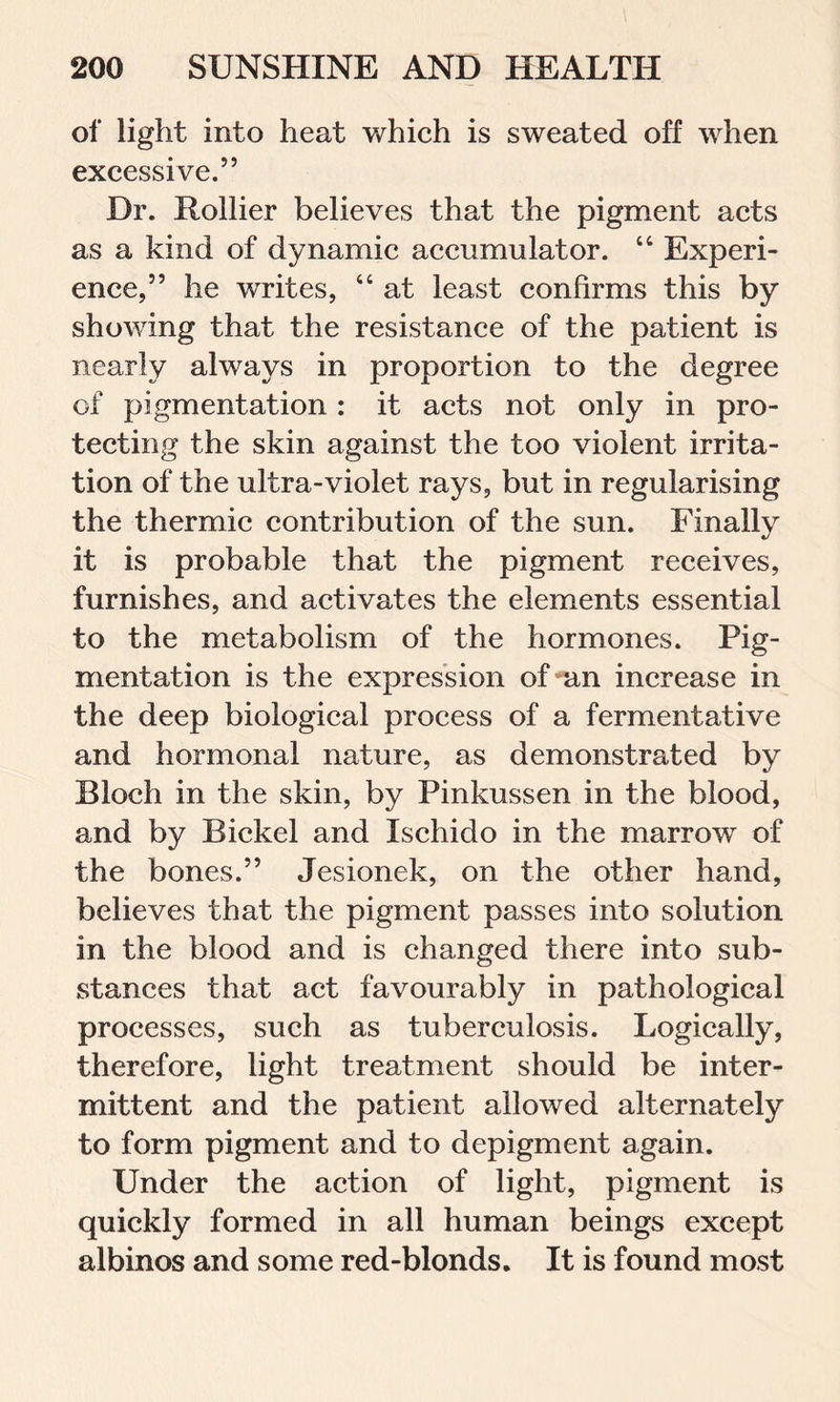 of light into heat which is sweated off when excessive.” Dr. Rollier believes that the pigment acts as a kind of dynamic accumulator. “ Experi- ence,” he writes, “ at least confirms this by showing that the resistance of the patient is nearly always in proportion to the degree of pigmentation : it acts not only in pro- tecting the skin against the too violent irrita- tion of the ultra-violet rays, but in regularising the thermic contribution of the sun. Finally it is probable that the pigment receives, furnishes, and activates the elements essential to the metabolism of the hormones. Pig- mentation is the expression of an increase in the deep biological process of a fermentative and hormonal nature, as demonstrated by Bloch in the skin, by Pinkussen in the blood, and by Bickel and Ischido in the marrow of the bones.” Jesionek, on the other hand, believes that the pigment passes into solution in the blood and is changed there into sub- stances that act favourably in pathological processes, such as tuberculosis. Logically, therefore, light treatment should be inter- mittent and the patient allowed alternately to form pigment and to depigment again. Under the action of light, pigment is quickly formed in all human beings except albinos and some red-blonds. It is found most