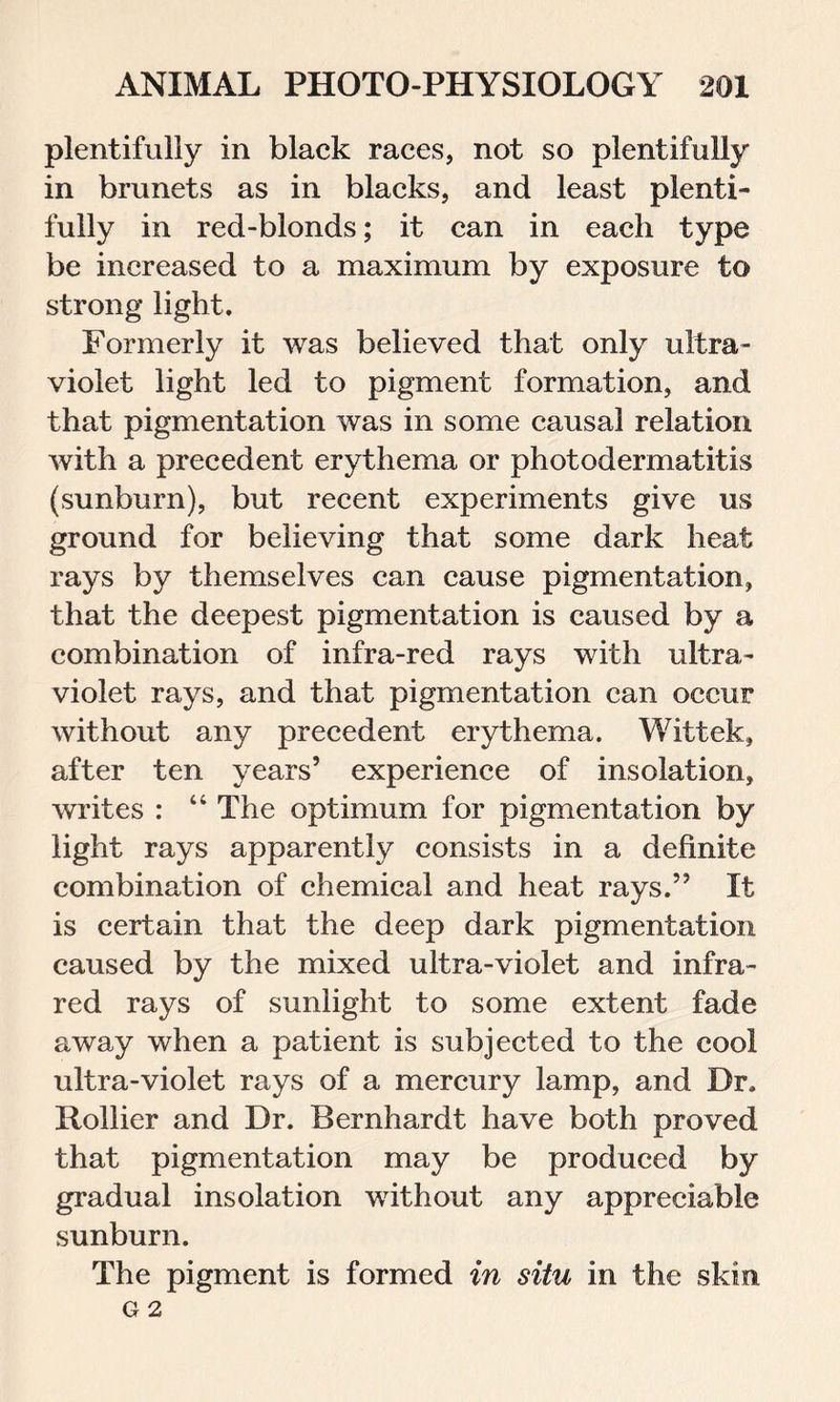 plentifully in black races, not so plentifully in brunets as in blacks, and least plenti- fully in red-blonds; it can in each type be increased to a maximum by exposure to strong light. Formerly it was believed that only ultra- violet light led to pigment formation, and that pigmentation was in some causal relation with a precedent erythema or photodermatitis (sunburn), but recent experiments give us ground for believing that some dark heat rays by themselves can cause pigmentation, that the deepest pigmentation is caused by a combination of infra-red rays with ultra- violet rays, and that pigmentation can occur without any precedent erythema. Wittek, after ten years’ experience of insolation, writes : “ The optimum for pigmentation by light rays apparently consists in a definite combination of chemical and heat rays.” It is certain that the deep dark pigmentation caused by the mixed ultra-violet and infra- red rays of sunlight to some extent fade away when a patient is subjected to the cool ultra-violet rays of a mercury lamp, and Dr. Hollier and Dr. Bernhardt have both proved that pigmentation may be produced by gradual insolation without any appreciable sunburn. The pigment is formed in situ in the skin