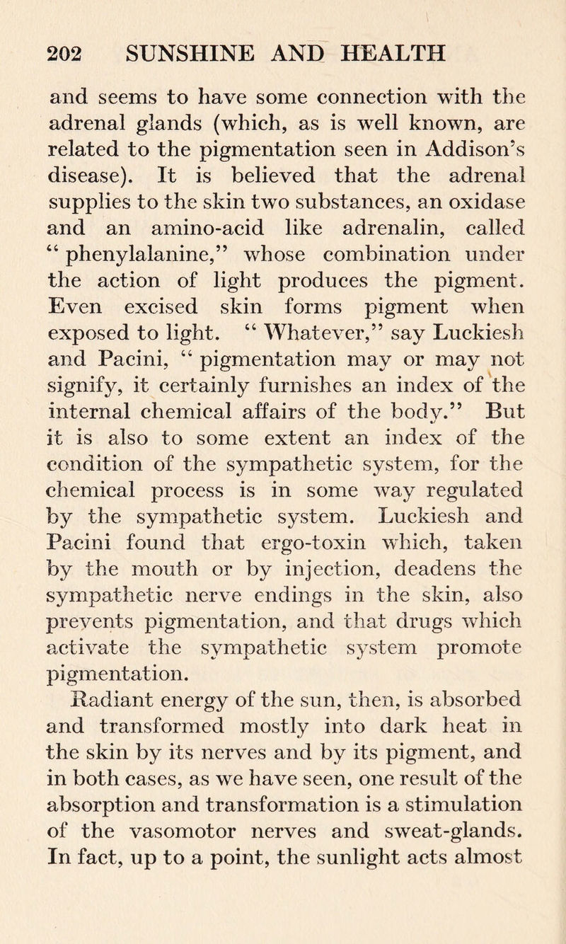 and seems to have some connection with the adrenal glands (which, as is well known, are related to the pigmentation seen in Addison’s disease). It is believed that the adrenal supplies to the skin two substances, an oxidase and an ainino-acid like adrenalin, called 44 phenylalanine,” whose combination under the action of light produces the pigment. Even excised skin forms pigment when exposed to light. 44 Whatever,” say Luckiesh and Pacini, 44 pigmentation may or may not signify, it certainly furnishes an index of the internal chemical affairs of the bodv.” But it is also to some extent an index of the condition of the sympathetic system, for the chemical process is in some way regulated by the sympathetic system. Luckiesh and Pacini found that ergo-toxin which, taken by the mouth or by injection, deadens the sympathetic nerve endings in the skin, also prevents pigmentation, and that drugs which activate the sympathetic system promote pigmentation. Radiant energy of the sun, then, is absorbed and transformed mostly into dark heat in the skin by its nerves and by its pigment, and in both cases, as we have seen, one result of the absorption and transformation is a stimulation of the vasomotor nerves and sweat-glands. In fact, up to a point, the sunlight acts almost