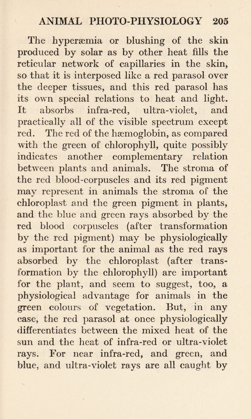 The hypersemia or blushing of the skin produced by solar as by other heat fills the reticular network of capillaries in the skin, so that it is interposed like a red parasol over the deeper tissues, and this red parasol has its own special relations to heat and light. It absorbs infra-red, ultra-violet, and practically all of the visible spectrum except red. The red of the haemoglobin, as compared with the green of chlorophyll, quite possibly indicates another complementary relation between plants and animals. The stroma of the red blood-corpuscles and its red pigment may represent in animals the stroma of the chloroplast and the green pigment in plants, and the blue and green rays absorbed by the red blood corpuscles (after transformation by the red pigment) may be physiologically as important for the animal as the red rays absorbed by the chloroplast (after trans- formation by the chlorophyll) are important for the plant, and seem to suggest, too, a physiological advantage for animals in the green colours of vegetation. But, in any case, the red parasol at once physiologically differentiates between the mixed heat of the sun and the heat of infra-red or ultra-violet rays. For near infra-red, and green, and blue, and ultra-violet rays are all caught by