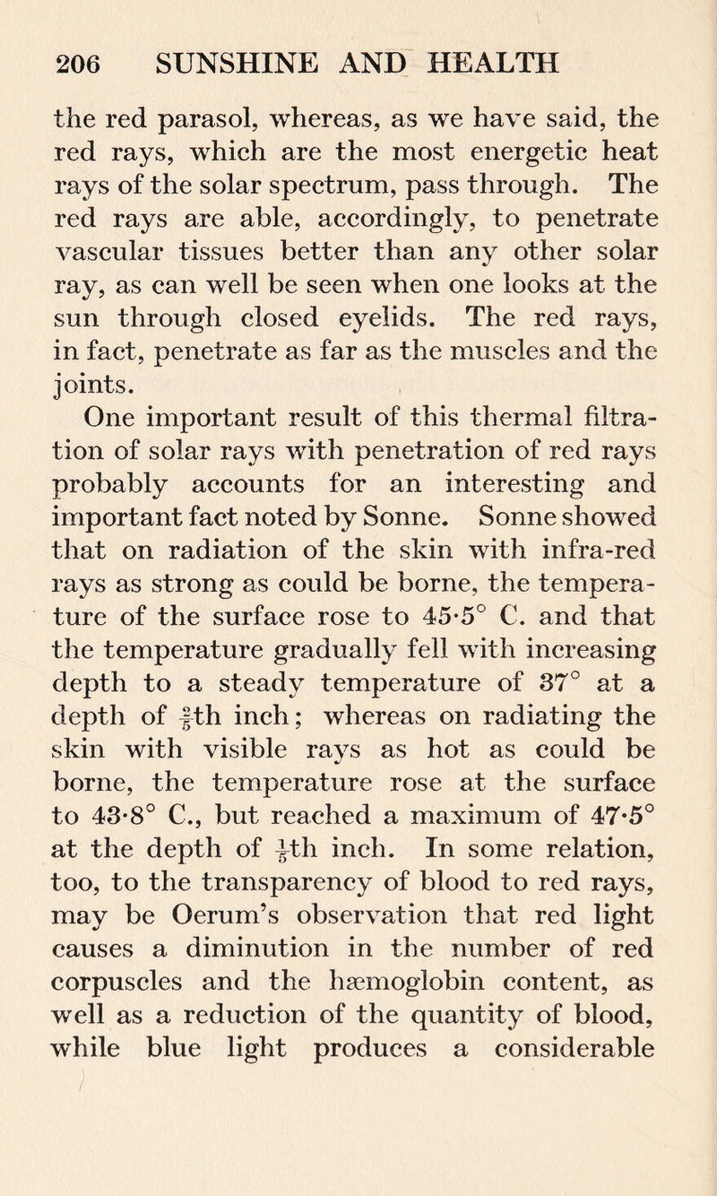 the red parasol, whereas, as we have said, the red rays, which are the most energetic heat rays of the solar spectrum, pass through. The red rays are able, accordingly, to penetrate vascular tissues better than any other solar ray, as can well be seen when one looks at the sun through closed eyelids. The red rays, in fact, penetrate as far as the muscles and the joints. One important result of this thermal filtra- tion of solar rays with penetration of red rays probably accounts for an interesting and important fact noted by Sonne. Sonne showed that on radiation of the skin with infra-red rays as strong as could be borne, the tempera- ture of the surface rose to 45-5° C. and that the temperature gradually fell with increasing depth to a steady temperature of 37° at a depth of fth inch; whereas on radiating the skin with visible rays as hot as could be borne, the temperature rose at the surface to 43*8° C., but reached a maximum of 47*5° at the depth of ^th inch. In some relation, too, to the transparency of blood to red rays, may be Oerum’s observation that red light causes a diminution in the number of red corpuscles and the haemoglobin content, as well as a reduction of the quantity of blood, while blue light produces a considerable