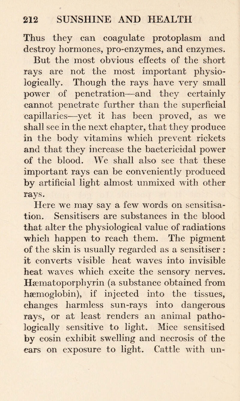 Thus they can coagulate protoplasm and destroy hormones, pro-enzymes, and enzymes. But the most obvious effects of the short rays are not the most important physio- logically. Though the rays have very small power of penetration—and they certainly cannot penetrate further than the superficial capillaries—yet it has been proved, as we shall see in the next chapter, that they produce in the body vitamins which prevent rickets and that they increase the bactericidal power of the blood. We shall also see that these important rays can be conveniently produced by artificial light almost unmixed with other rays. Here we may say a few words on sensitisa- tion. Sensitisers are substances in the blood that alter the physiological value of radiations which happen to reach them. The pigment of the skin is usually regarded as a sensitiser : it converts visible heat waves into invisible heat waves which excite the sensory nerves. Haematoporphyrin (a substance obtained from haemoglobin), if injected into the tissues, changes harmless sun-rays into dangerous rays, or at least renders an animal patho- logically sensitive to light. Mice sensitised by eosin exhibit swelling and necrosis of the ears on exposure to light. Cattle with un-