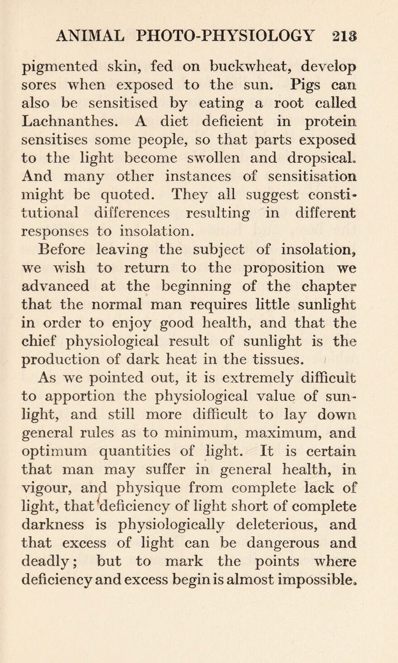 pigmented skin, fed on buckwheat, develop sores when exposed to the sun. Pigs can also be sensitised by eating a root called Lachnanthes. A diet deficient in protein sensitises some people, so that parts exposed to the light become swollen and dropsical. And many other instances of sensitisation might be quoted. They all suggest consti- tutional differences resulting in different responses to insolation. Before leaving the subject of insolation, we wish to return to the proposition we advanced at the beginning of the chapter that the normal man requires little sunlight in order to enjoy good health, and that the chief physiological result of sunlight is the production of dark heat in the tissues. As we pointed out, it is extremely difficult to apportion the physiological value of sun- light, and still more difficult to lay down general rules as to minimum, maximum, and optimum quantities of light. It is certain that man may suffer in general health, in vigour, and physique from complete lack of light, that’deficiency of light short of complete darkness is physiologically deleterious, and that excess of light can be dangerous and deadly; but to mark the points where deficiency and excess begin is almost impossible.