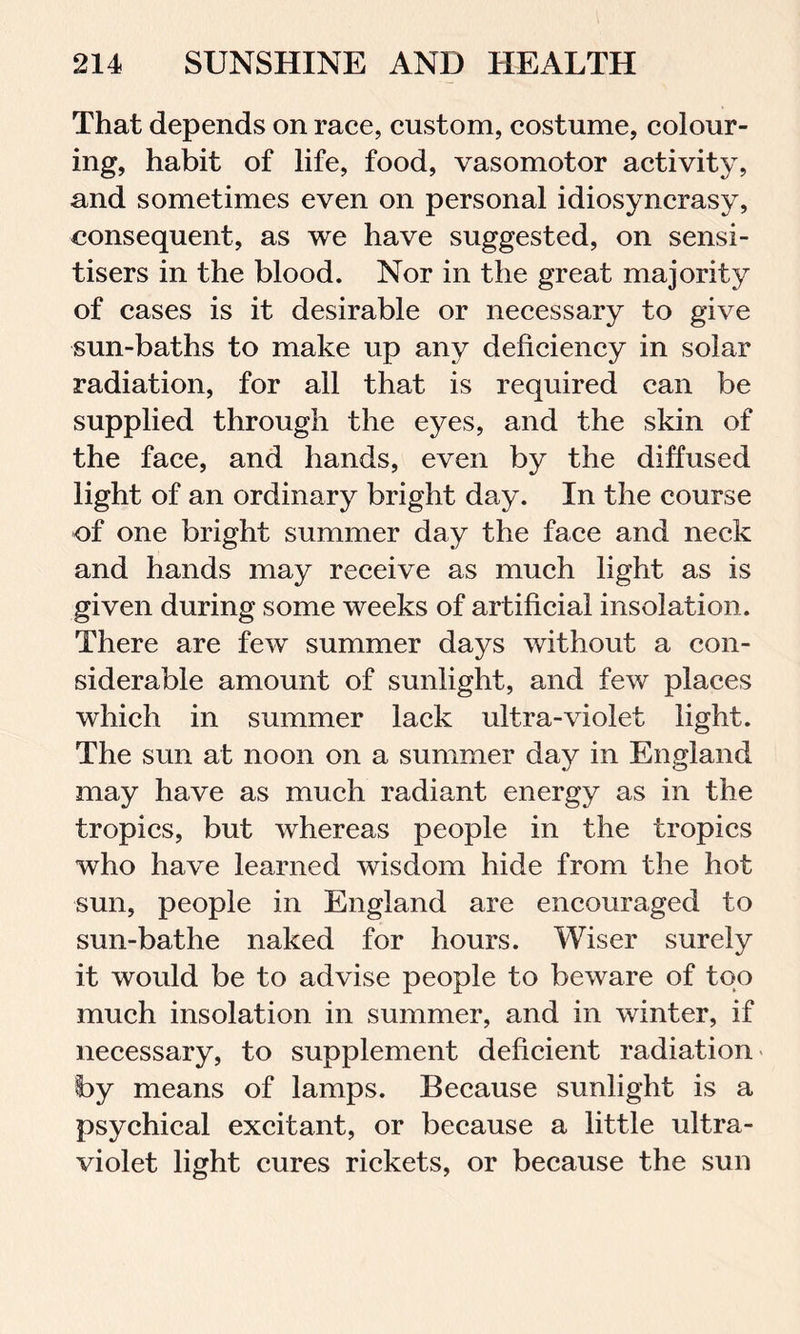 That depends on race, custom, costume, colour- ing, habit of life, food, vasomotor activity, and sometimes even on personal idiosyncrasy, consequent, as we have suggested, on sensi- tisers in the blood. Nor in the great majority of cases is it desirable or necessary to give sun-baths to make up any deficiency in solar radiation, for all that is required can be supplied through the eyes, and the skin of the face, and hands, even by the diffused light of an ordinary bright day. In the course of one bright summer day the face and neck and hands may receive as much light as is given during some weeks of artificial insolation. There are few summer days without a con- siderable amount of sunlight, and few places which in summer lack ultra-violet light. The sun at noon on a summer day in England may have as much radiant energy as in the tropics, but whereas people in the tropics who have learned wisdom hide from the hot sun, people in England are encouraged to sun-bathe naked for hours. Wiser surely it would be to advise people to beware of too much insolation in summer, and in winter, if necessary, to supplement deficient radiation by means of lamps. Because sunlight is a psychical excitant, or because a little ultra- violet light cures rickets, or because the sun