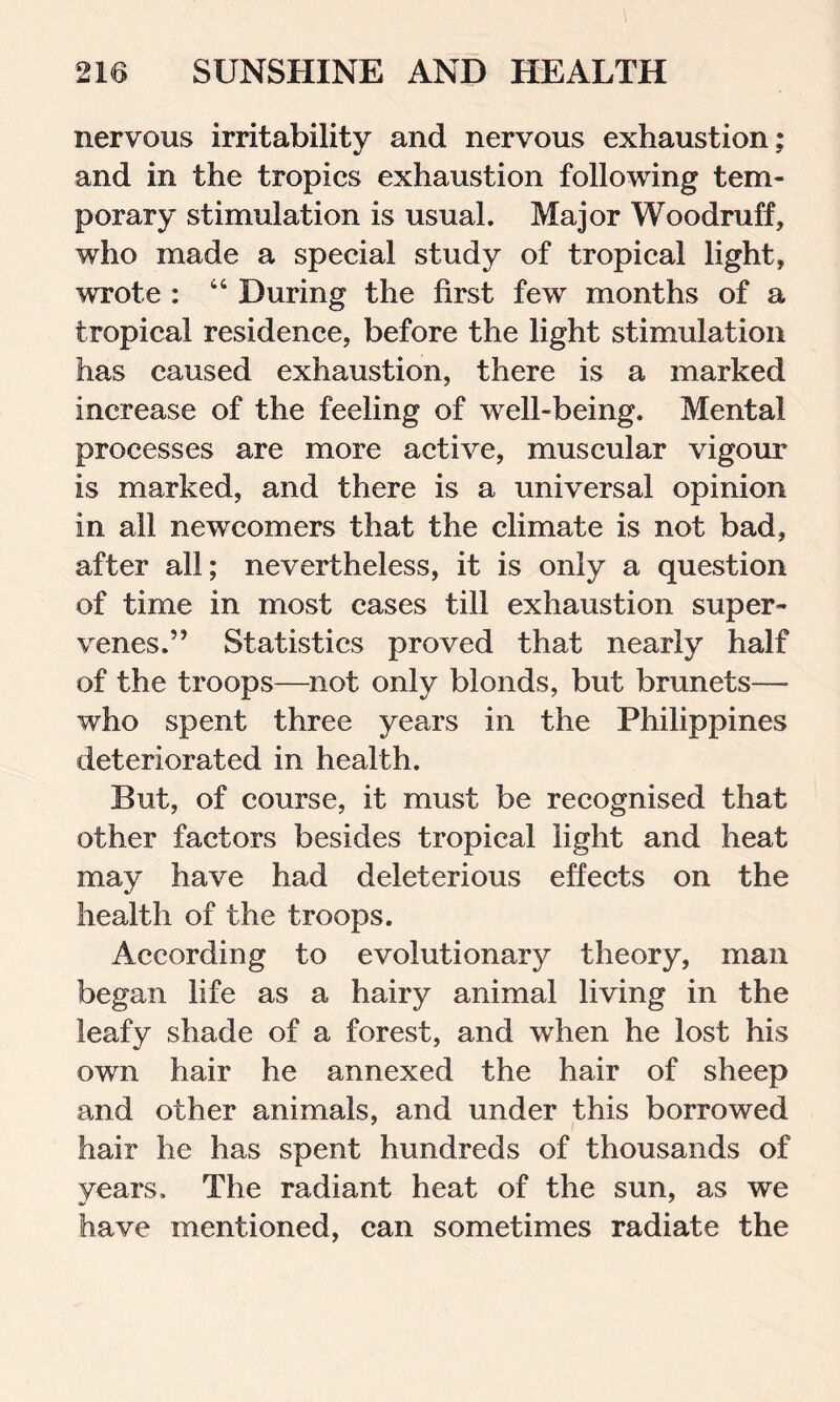 nervous irritability and nervous exhaustion: and in the tropics exhaustion following tem- porary stimulation is usual. Major Woodruff, who made a special study of tropical light, wrote : “ During the first few months of a tropical residence, before the light stimulation has caused exhaustion, there is a marked increase of the feeling of well-being. Mental processes are more active, muscular vigour is marked, and there is a universal opinion in all newcomers that the climate is not bad, after all; nevertheless, it is only a question of time in most cases till exhaustion super- venes.” Statistics proved that nearly half of the troops—not only blonds, but brunets— who spent three years in the Philippines deteriorated in health. But, of course, it must be recognised that other factors besides tropical light and heat may have had deleterious effects on the health of the troops. According to evolutionary theory, man began life as a hairy animal living in the leafy shade of a forest, and when he lost his own hair he annexed the hair of sheep and other animals, and under this borrowed hair he has spent hundreds of thousands of years. The radiant heat of the sun, as we have mentioned, can sometimes radiate the