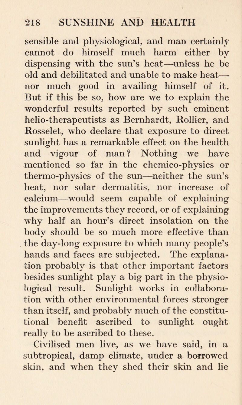 sensible and physiological, and man certainly cannot do himself much harm either by dispensing with the sun’s heat—unless he be old and debilitated and unable to make heat—- nor much good in availing himself of it. But if this be so, how are we to explain the wonderful results reported by such eminent helio-therapeutists as Bernhardt, Rollier, and Rosselet, who declare that exposure to direct sunlight has a remarkable effect on the health and vigour of man? Nothing we have mentioned so far in the chemico-physics or thermo-physics of the sun—neither the sun’s heat, nor solar dermatitis, nor increase of calcium—would seem capable of explaining the improvements they record, or of explaining why half an hour’s direct insolation on the bodv should be so much more effective than «/ the day-long exposure to which many people’s hands and faces are subjected. The explana- tion probably is that other important factors besides sunlight play a big part in the physio- logical result. Sunlight works in collabora- tion with other environmental forces stronger than itself, and probably much of the constitu- tional benefit ascribed to sunlight ought really to be ascribed to these. Civilised men live, as we have said, in a subtropical, damp climate, under a borrowed skin, and when thev shed their skin and lie x at