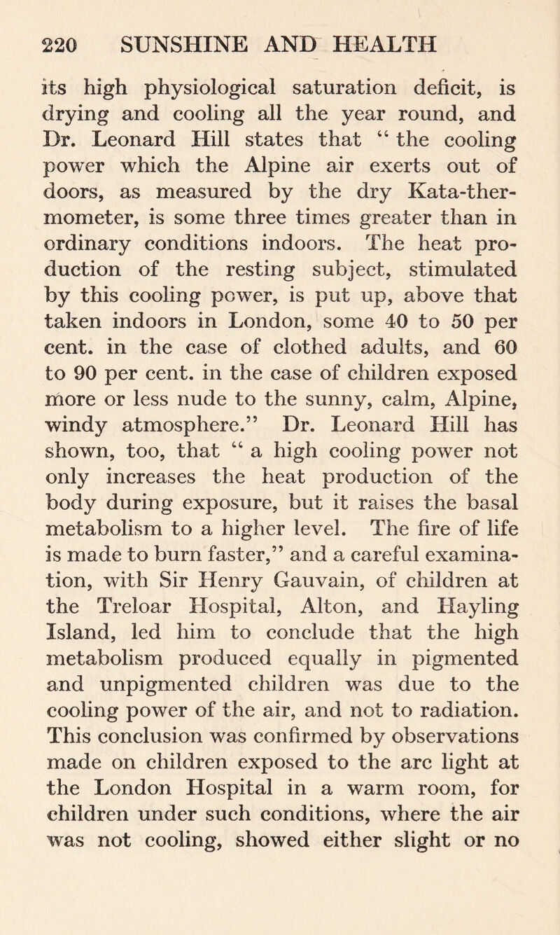 its high physiological saturation deficit, is drying and cooling all the year round, and Dr. Leonard Hill states that “ the cooling power which the Alpine air exerts out of doors, as measured by the dry Kata-ther- mometer, is some three times greater than in ordinary conditions indoors. The heat pro- duction of the resting subject, stimulated by this cooling power, is put up, above that taken indoors in London, some 40 to 50 per cent, in the case of clothed adults, and 60 to 90 per cent, in the case of children exposed more or less nude to the sunny, calm, Alpine, windy atmosphere.” Dr. Leonard Hill has shown, too, that “ a high cooling power not only increases the heat production of the body during exposure, but it raises the basal metabolism to a higher level. The fire of life is made to burn faster,” and a careful examina- tion, with Sir Henry Gauvain, of children at the Treloar Hospital, Alton, and Hayling Island, led him to conclude that the high metabolism produced equally in pigmented and unpigmented children was due to the cooling power of the air, and not to radiation. This conclusion was confirmed by observations made on children exposed to the arc light at the London Hospital in a warm room, for children under such conditions, where the air was not cooling, showed either slight or no