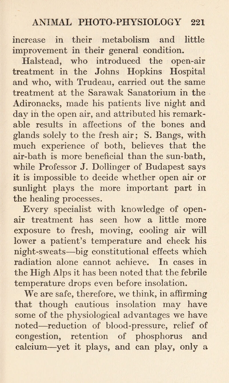 increase in their metabolism and little improvement in their general condition. Halstead, who introduced the open-air treatment in the Johns Hopkins Hospital and who, with Trudeau, carried out the same treatment at the Sarawak Sanatorium in the Adironacks, made his patients live night and day in the open air, and attributed his remark- able results in affections of the bones and glands solely to the fresh air; S. Bangs, with much experience of both, believes that the air-bath is more beneficial than the sun-bath, while Professor J. Dollinger of Budapest says it is impossible to decide whether open air or sunlight plays the more important part in the healing processes. Every specialist with knowledge of open- air treatment has seen how a little more exposure to fresh, moving, cooling air will lower a patient’s temperature and check his night-sweats—big constitutional effects which radiation alone cannot achieve. In cases in the High Alps it has been noted that the febrile temperature drops even before insolation. We are safe, therefore, we think, in affirming that though cautious insolation may have some of the physiological advantages we have noted—reduction of blood-pressure, relief of congestion, retention of phosphorus and calcium—yet it plays, and can play, only a