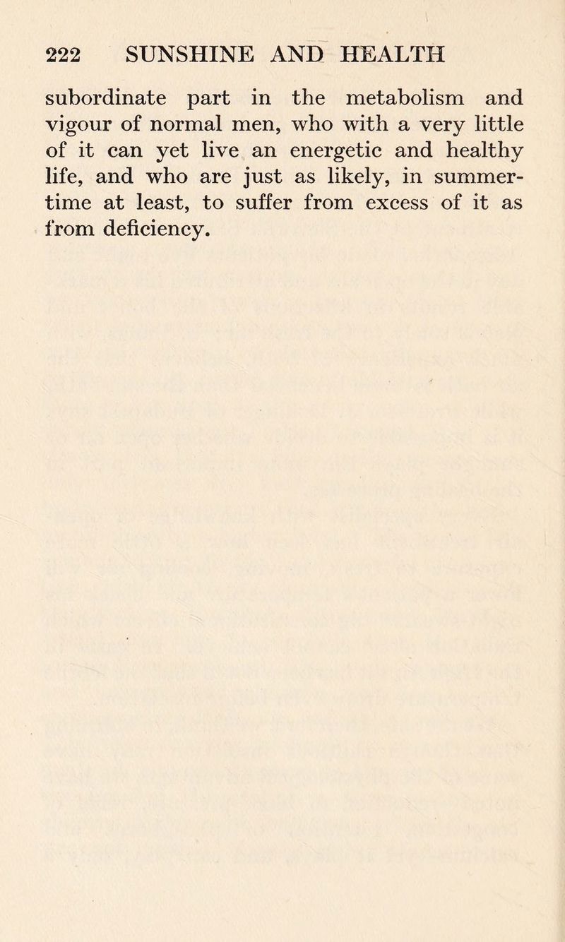 subordinate part in the metabolism and vigour of normal men, who with a very little of it can yet live an energetic and healthy life, and who are just as likely, in summer- time at least, to suffer from excess of it as from deficiency.