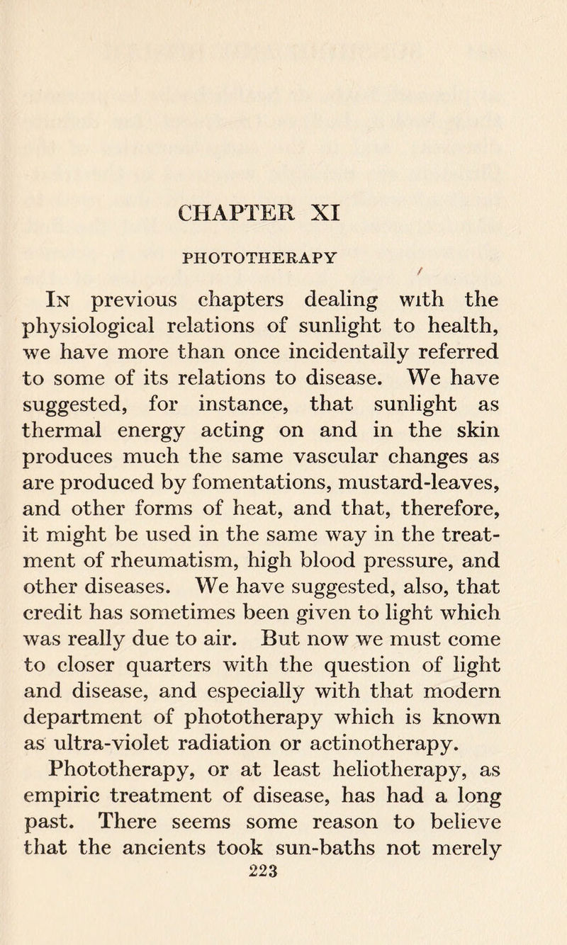 CHAPTER XI PHOTOTHERAPY / In previous chapters dealing with the physiological relations of sunlight to health, we have more than once incidentally referred to some of its relations to disease. We have suggested, for instance, that sunlight as thermal energy acting on and in the skin produces much the same vascular changes as are produced by fomentations, mustard-leaves, and other forms of heat, and that, therefore, it might be used in the same way in the treat- ment of rheumatism, high blood pressure, and other diseases. We have suggested, also, that credit has sometimes been given to light which was really due to air. But now we must come to closer quarters with the question of light and disease, and especially with that modern department of phototherapy which is known as ultra-violet radiation or actinotherapy. Phototherapy, or at least heliotherapy, as empiric treatment of disease, has had a long past. There seems some reason to believe that the ancients took sun-baths not merely