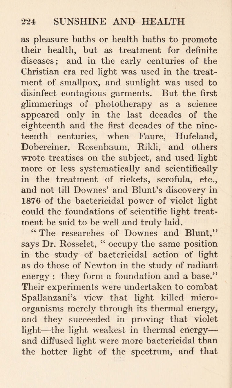 as pleasure baths or health baths to promote their health, but as treatment for definite diseases; and in the early centuries of the Christian era red light was used in the treat- ment of smallpox, and sunlight was used to disinfect contagious garments. But the first glimmerings of phototherapy as a science appeared only in the last decades of the eighteenth and the first decades of the nine- teenth centuries, when Faure, Hufeland, Dobereiner, Rosenbaum, Rikli, and others wrote treatises on the subject, and used light more or less systematically and scientifically in the treatment of rickets, scrofula, etc., and not till Downes’ and Blunt’s discovery in 1876 of the bactericidal power of violet light could the foundations of scientific light treat- ment be said to be well and truly laid. “ The researches of Downes and Blunt,” says Dr. Rosselet, “ occupy the same position in the study of bactericidal action of light as do those of Newton in the study of radiant energy : they form a foundation and a base.” Their experiments were undertaken to combat Spallanzani’s view that light killed micro- organisms merely through its thermal energy, and they succeeded in proving that violet light—the light weakest in thermal energy— and diffused light were more bactericidal than the hotter light of the spectrum, and that