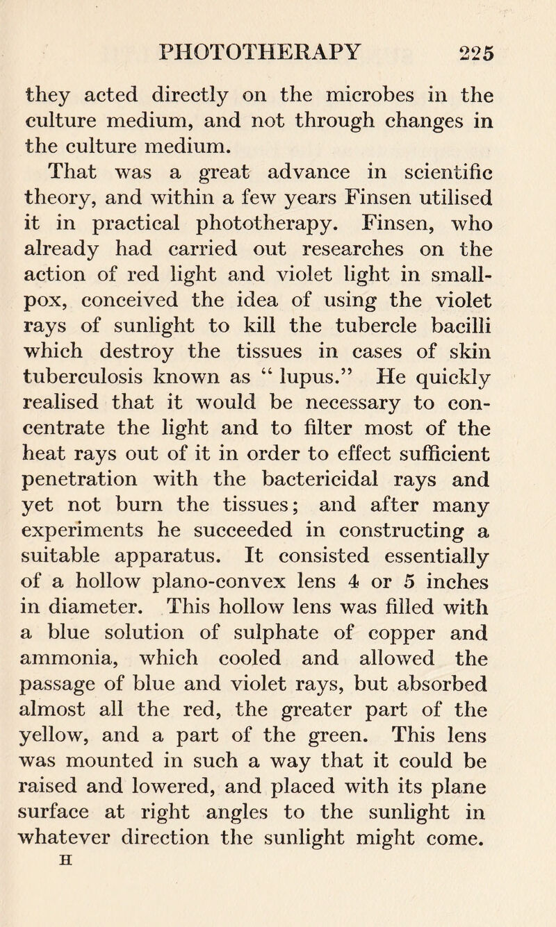 they acted directly on the microbes in the culture medium, and not through changes in the culture medium. That was a great advance in scientific theory, and within a few years Finsen utilised it in practical phototherapy. Finsen, who already had carried out researches on the action of red light and violet light in small- pox, conceived the idea of using the violet rays of sunlight to kill the tubercle bacilli which destroy the tissues in cases of skin tuberculosis known as “ lupus.” He quickly realised that it would be necessary to con- centrate the light and to filter most of the heat rays out of it in order to effect sufficient penetration with the bactericidal rays and yet not burn the tissues; and after many experiments he succeeded in constructing a suitable apparatus. It consisted essentially of a hollow plano-convex lens 4 or 5 inches in diameter. This hollow lens was filled with a blue solution of sulphate of copper and ammonia, which cooled and allowed the passage of blue and violet rays, but absorbed almost all the red, the greater part of the yellow, and a part of the green. This lens was mounted in such a way that it could be raised and lowered, and placed with its plane surface at right angles to the sunlight in whatever direction the sunlight might come. H