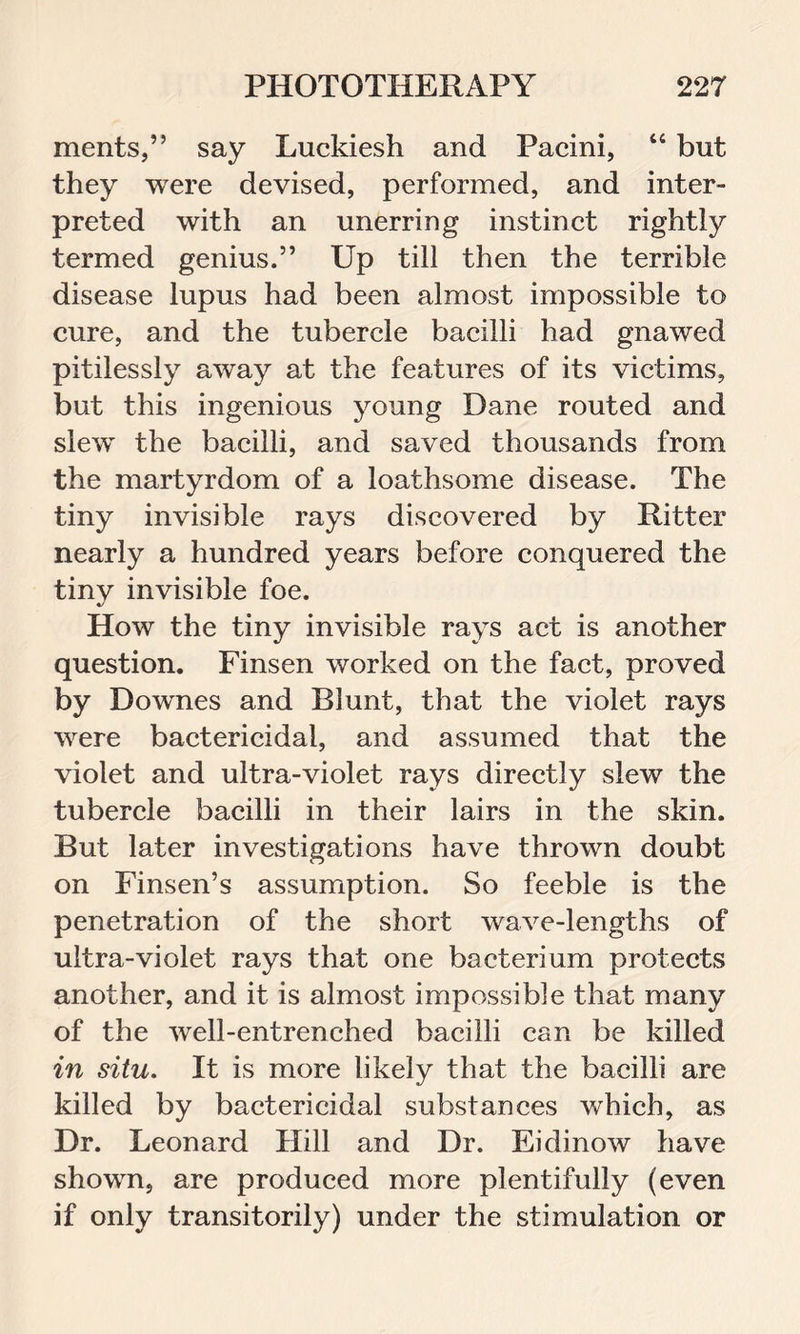 merits,” say Luckiesh and Pacini, 44 but they were devised, performed, and inter- preted with an unerring instinct rightly termed genius.” Up till then the terrible disease lupus had been almost impossible to cure, and the tubercle bacilli had gnawed pitilessly away at the features of its victims, but this ingenious young Dane routed and slew the bacilli, and saved thousands from the martyrdom of a loathsome disease. The tiny invisible rays discovered by Ritter nearly a hundred years before conquered the tiny invisible foe. How the tiny invisible rays act is another question. Finsen worked on the fact, proved by Downes and Blunt, that the violet rays were bactericidal, and assumed that the violet and ultra-violet rays directly slew the tubercle bacilli in their lairs in the skin. But later investigations have thrown doubt on Finsen’s assumption. So feeble is the penetration of the short wave-lengths of ultra-violet rays that one bacterium protects another, and it is almost impossible that many of the well-entrenched bacilli can be killed in situ. It is more likely that the bacilli are killed by bactericidal substances which, as Dr. Leonard Hill and Dr. Eidinow have shown, are produced more plentifully (even if only transitorily) under the stimulation or