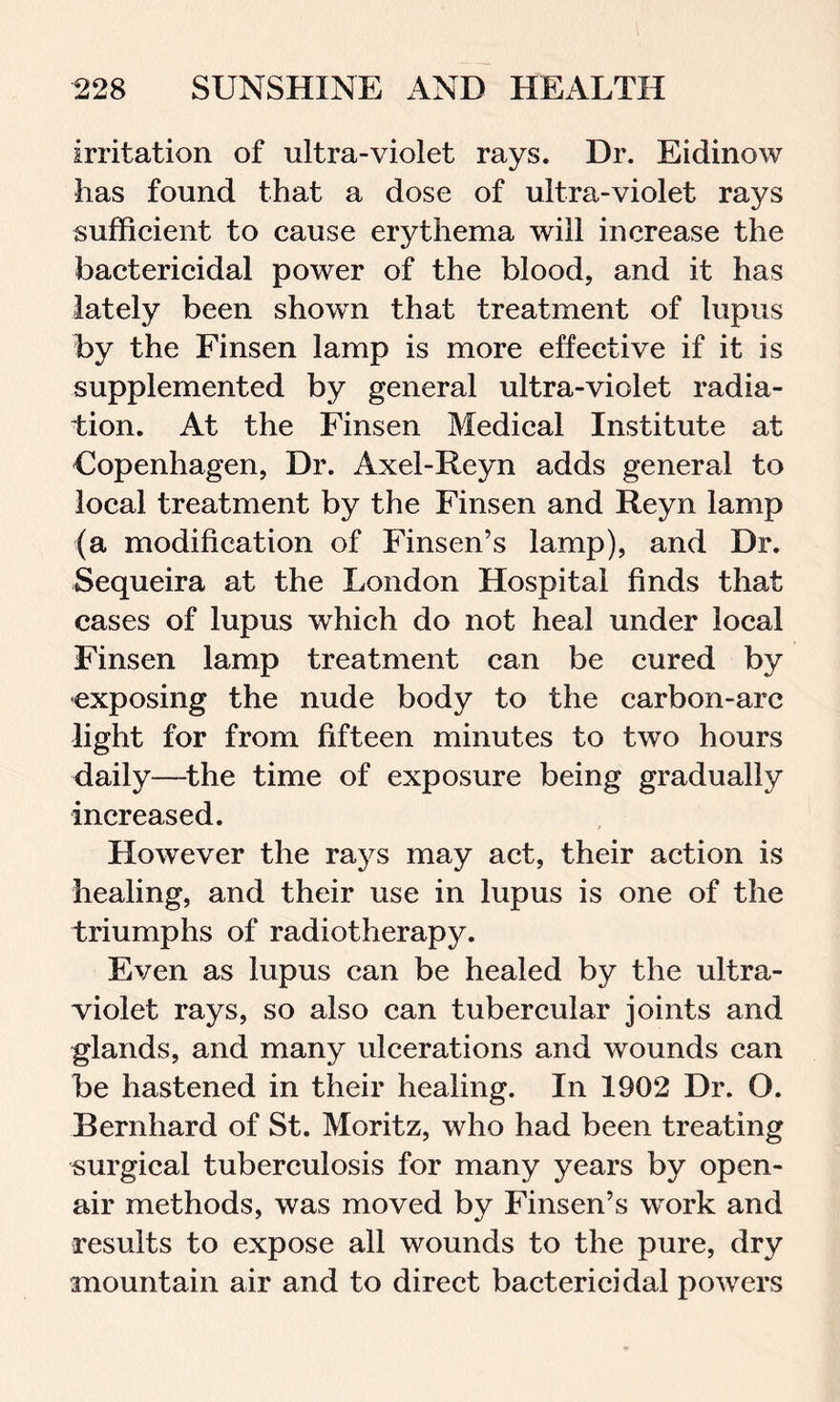irritation of ultra-violet rays. Dr. Eidinow has found that a dose of ultra-violet rays sufficient to cause erythema will increase the bactericidal power of the blood, and it has lately been shown that treatment of lupus by the Finsen lamp is more effective if it is supplemented by general ultra-violet radia- tion. At the Finsen Medical Institute at Copenhagen, Dr. Axel-Reyn adds general to local treatment by the Finsen and Reyn lamp (a modification of Finsen’s lamp), and Dr. Sequeira at the London Hospital finds that cases of lupus which do not heal under local Finsen lamp treatment can be cured by exposing the nude body to the carbon-arc light for from fifteen minutes to two hours daily—the time of exposure being gradually increased. However the rays may act, their action is healing, and their use in lupus is one of the triumphs of radiotherapy. Even as lupus can be healed by the ultra- violet rays, so also can tubercular joints and glands, and many ulcerations and wounds can be hastened in their healing. In 1902 Dr. O. Bernhard of St. Moritz, who had been treating surgical tuberculosis for many years by open- air methods, was moved by Finsen’s work and results to expose all wounds to the pure, dry mountain air and to direct bactericidal powers