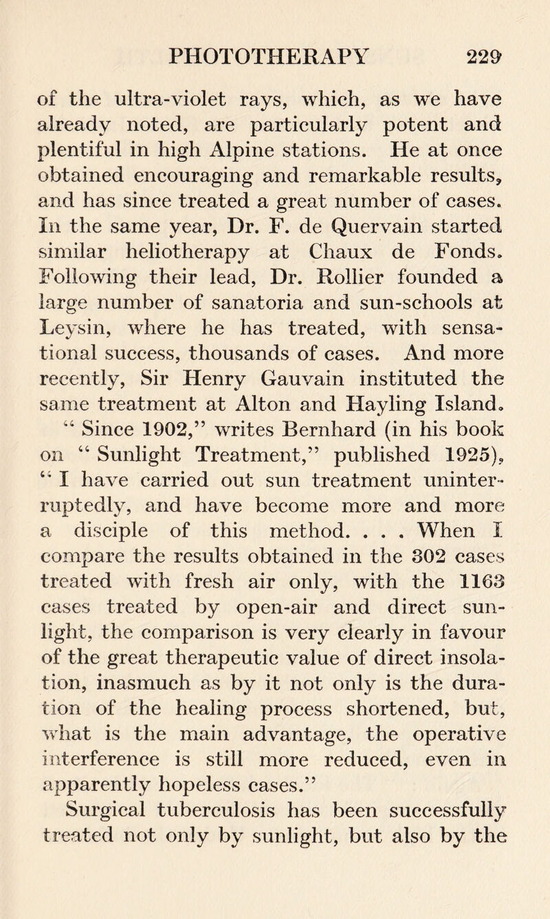 of the ultra-violet rays, which, as we have already noted, are particularly potent and plentiful in high Alpine stations. He at once obtained encouraging and remarkable results, and has since treated a great number of cases. In the same year, Dr. F. de Quervain started similar heliotherapy at Chaux de Fonds. Following their lead, Dr. Rollier founded a large number of sanatoria and sun-schools at Leysin, where he has treated, with sensa- tional success, thousands of cases. And more recently, Sir Henry Gauvain instituted the same treatment at Alton and Hayling Island, “ Since 1902,” writes Bernhard (in his book on “ Sunlight Treatment,” published 1925), I have carried out sun treatment uninter- ruptedly, and have become more and more a disciple of this method. . . . When I compare the results obtained in the 302 cases treated with fresh air only, with the 1163 cases treated by open-air and direct sun- light, the comparison is very clearly in favour of the great therapeutic value of direct insola- tion, inasmuch as by it not only is the dura- tion of the healing process shortened, but, what is the main advantage, the operative interference is still more reduced, even in apparently hopeless cases.” Surgical tuberculosis has been successfully treated not only by sunlight, but also by the