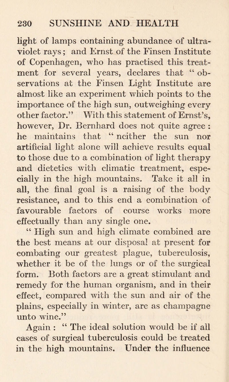 light of lamps containing abundance of ultra- violet rays; and Ernst of the Finsen Institute of Copenhagen, who has practised this treat- ment for several years, declares that 44 ob- servations at the Finsen Light Institute are almost like an experiment which points to the importance of the high sun, outweighing every other factor.” With this statement of Ernst’s, however, Dr. Bernhard does not quite agree : he maintains that 44 neither the sun nor artificial light alone will achieve results equal to those due to a combination of light therapy and dietetics with climatic treatment, espe- cially in the high mountains. Take it all in all, the final goal is a raising of the body resistance, and to this end a combination of favourable factors of course works more effectually than any single one. 44 High sun and high climate combined are the best means at our disposal at present for combating our greatest plague, tuberculosis, whether it be of the lungs or of the surgical form. Both factors are a great stimulant and remedy for the human organism, and in their effect, compared with the sun and air of the plains, especially in winter, are as champagne unto wine.” Again : 44 The ideal solution would be if all cases of surgical tuberculosis could be treated in the high mountains. Under the influence