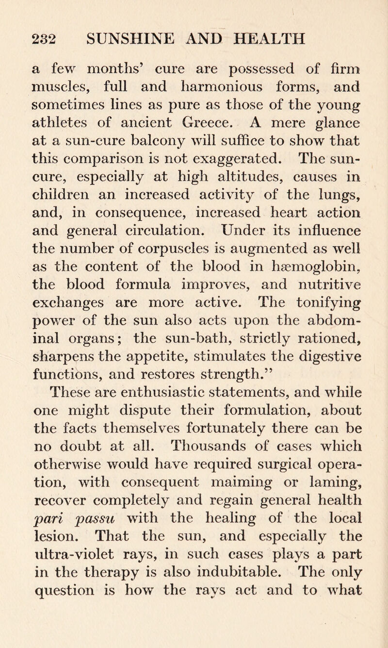 a few months’ cure are possessed of firm muscles, full and harmonious forms, and sometimes lines as pure as those of the young athletes of ancient Greece. A mere glance at a sun-cure balcony will suffice to show that this comparison is not exaggerated. The sun- cure, especially at high altitudes, causes in children an increased activity of the lungs, and, in consequence, increased heart action and general circulation. Under its influence the number of corpuscles is augmented as well as the content of the blood in haemoglobin, the blood formula improves, and nutritive exchanges are more active. The tonifying power of the sun also acts upon the abdom- inal organs; the sun-bath, strictly rationed, sharpens the appetite, stimulates the digestive functions, and restores strength.” These are enthusiastic statements, and while one might dispute their formulation, about the facts themselves fortunately there can be no doubt at all. Thousands of cases which otherwise would have required surgical opera- tion, with consequent maiming or laming, recover completely and regain general health pari passu with the healing of the local lesion. That the sun, and especially the ultra-violet rays, in such cases plays a part in the therapy is also indubitable. The only question is how the rays act and to what