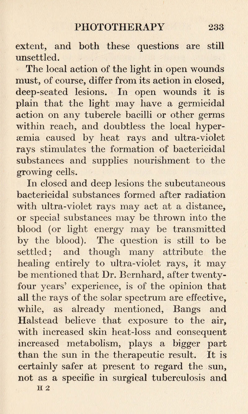 extent, and both these questions are still unsettled. The local action of the light in open wounds must, of course, differ from its action in closed, deep-seated lesions. In open wounds it is plain that the light may have a germicidal action on any tubercle bacilli or other germs within reach, and doubtless the local hyper- semia caused by heat rays and ultra-violet rays stimulates the formation of bactericidal substances and supplies nourishment to the growing cells. In closed and deep lesions the subcutaneous bactericidal substances formed after radiation with ultra-violet rays may act at a distance, or special substances may be thrown into the blood (or light energy may be transmitted by the blood). The question is still to be settled; and though many attribute the healing entirely to ultra-violet rays, it may be mentioned that Dr. Bernhard, after twenty- four years’ experience, is of the opinion that all the rays of the solar spectrum are effective, while, as already mentioned, Bangs and Halstead believe that exposure to the air, with increased skin heat-loss and consequent increased metabolism, plays a bigger part than the sun in the therapeutic result. It is certainly safer at present to regard the sun, not as a specific in surgical tuberculosis and H 2