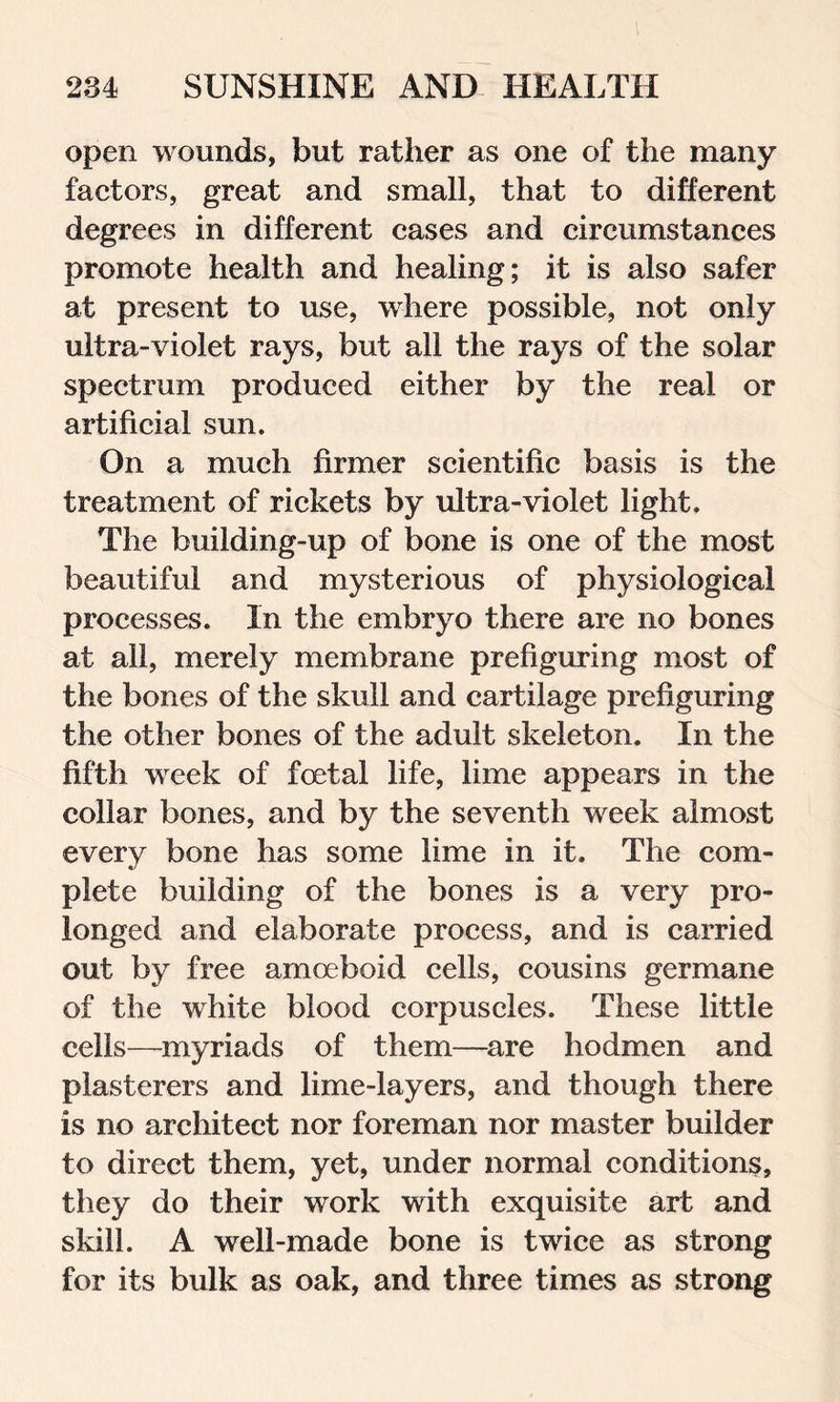 open wounds, but rather as one of the many factors, great and small, that to different degrees in different cases and circumstances promote health and healing; it is also safer at present to use, where possible, not only ultra-violet rays, but all the rays of the solar spectrum produced either by the real or artificial sun. On a much firmer scientific basis is the treatment of rickets by ultra-violet light. The building-up of bone is one of the most beautiful and mysterious of physiological processes. In the embryo there are no bones at all, merely membrane prefiguring most of the bones of the skull and cartilage prefiguring the other bones of the adult skeleton. In the fifth week of foetal life, lime appears in the collar bones, and by the seventh week almost every bone has some lime in it. The com- plete building of the bones is a very pro- longed and elaborate process, and is carried out by free amoeboid cells, cousins germane of the white blood corpuscles. These little cells—myriads of them—are hodmen and plasterers and lime-layers, and though there is no architect nor foreman nor master builder to direct them, yet, under normal conditions, they do their work with exquisite art and skill. A well-made bone is twice as strong for its bulk as oak, and three times as strong