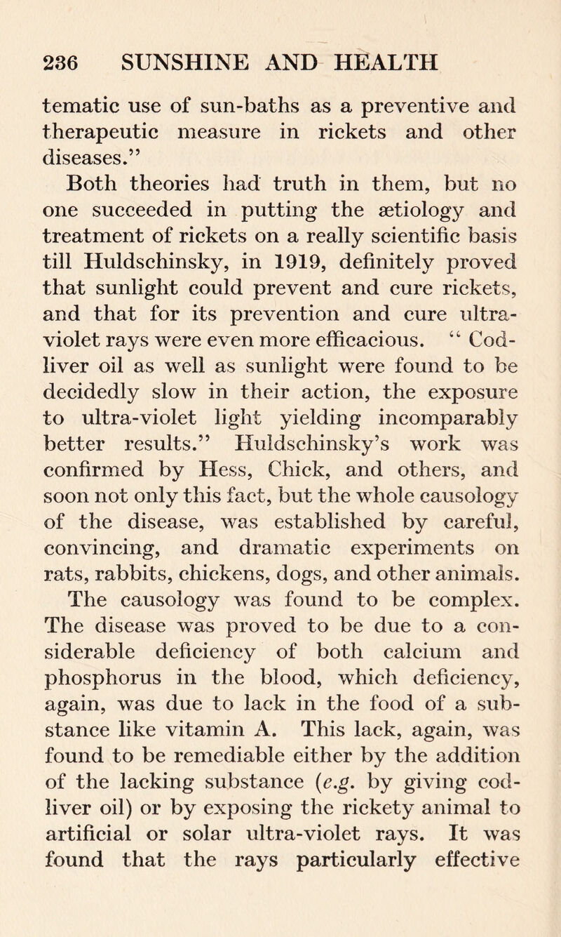 tematic use of sun-baths as a preventive and therapeutic measure in rickets and other diseases.” Both theories had truth in them, but no one succeeded in putting the aetiology and treatment of rickets on a really scientific basis till Huldschinsky, in 1919, definitely proved that sunlight could prevent and cure rickets, and that for its prevention and cure ultra- violet rays were even more efficacious. “ Cod- liver oil as well as sunlight were found to be decidedly slow in their action, the exposure to ultra-violet light yielding incomparably better results.” Huldsehinsky’s work was confirmed by Hess, Chick, and others, and soon not only this fact, but the whole causology of the disease, was established by careful, convincing, and dramatic experiments on rats, rabbits, chickens, dogs, and other animals. The causology was found to be complex. The disease was proved to be due to a con- siderable deficiency of both calcium and phosphorus in the blood, which deficiency, again, was due to lack in the food of a sub- stance like vitamin A. This lack, again, was found to be remediable either by the addition of the lacking substance (e.g. by giving eod- liver oil) or by exposing the rickety animal to artificial or solar ultra-violet rays. It was found that the rays particularly effective