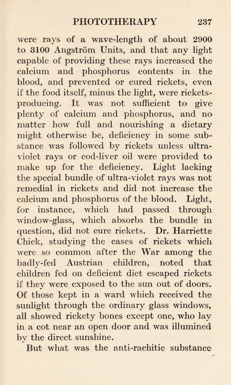 were rays of a wave-length of about 2900 to 3100 Angstrom Units, and that any light capable of providing these rays increased the calcium and phosphorus contents in the blood, and prevented or cured rickets, even if the food itself, minus the light, were rickets- producing. It was not sufficient to give plenty of calcium and phosphorus, and no matter how full and nourishing a dietary might otherwise be, deficiency in some sub- stance was followed by rickets unless ultra- violet rays or cod-liver oil were provided to make up for the deficiency. Light lacking the special bundle of ultra-violet rays was not remedial in rickets and did not increase the calcium and phosphorus of the blood. Light, for instance, which had passed through window-glass, which absorbs the bundle in question, did not cure rickets. Dr. Harriette Chick, studying the cases of rickets which were so common after the War among the badly-fed Austrian children, noted that children fed on deficient diet escaped rickets if they were exposed to the sun out of doors. Of those kept in a ward which received the sunlight through the ordinary glass windows, all showed rickety bones except one, who lay in a cot near an open door and was illumined by the direct sunshine. •/ But what was the anti-rachitic substance