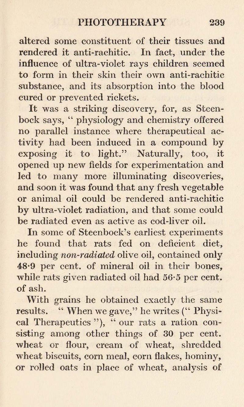 altered some constituent of their tissues and rendered it anti-rachitic. In fact, under the influence of ultra-violet rays children seemed to form in their skin their own anti-rachitic substance, and its absorption into the blood cured or prevented rickets. It was a striking discovery, for, as Steen- bock says, 44 physiology and chemistry offered no parallel instance where therapeutical ac- tivity had been induced in a compound by exposing it to light.” Naturally, too, it opened up new fields for experimentation and led to many more illuminating discoveries, and soon it wTas found that any fresh vegetable or animal oil could be rendered anti-rachitic by ultra-violet radiation, and that some could be radiated even as active as cod-liver oil. In some of Steenbock’s earliest experiments he found that rats fed on deficient diet, including non-radiated olive oil, contained only 48-9 per cent, of mineral oil in their bones, while rats given radiated oil had 56*5 per cent, of ash. With grains he obtained exactly the same results. 44 When we gave,” he writes (“ Physi- cal Therapeutics ”), 44 our rats a ration con- sisting among other things of 30 per cent, wheat or flour, cream of wheat, shredded wheat biscuits, com meal, corn flakes, hominy, or rolled oats in place of wheat, analysis of