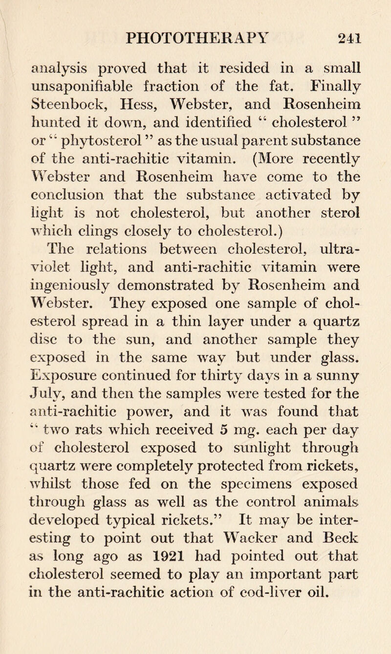 analysis proved that it resided in a small unsaponifiable fraction of the fat. Finally Steenbock, Hess, Webster, and Rosenheim hunted it down, and identified “ cholesterol ” or44 phytosterol ” as the usual parent substance of the anti-rachitic vitamin. (More recently Webster and Rosenheim have come to the conclusion that the substance activated by light is not cholesterol, but another sterol which clings closely to cholesterol.) The relations between cholesterol, ultra- violet light, and anti-rachitic vitamin were ingeniously demonstrated by Rosenheim and Webster. They exposed one sample of chol- esterol spread in a thin layer under a quartz disc to the sun, and another sample they exposed in the same way but under glass. Exposure continued for thirty days in a sunny July, and then the samples were tested for the anti-rachitic power, and it was found that 44 two rats which received 5 mg. each per day of cholesterol exposed to sunlight through quartz were completely protected from rickets, whilst those fed on the specimens exposed through glass as well as the control animals developed typical rickets.” It may be inter- esting to point out that Wacker and Beck as long ago as 1921 had pointed out that cholesterol seemed to play an important part in the anti-rachitic action of cod-liver oil.