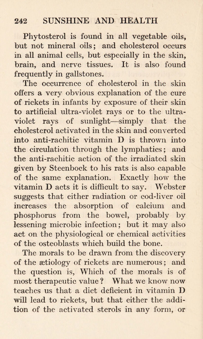 Phytosterol is found in all vegetable oils, but not mineral oils; and cholesterol occurs in all animal cells, but especially in the skin, brain, and nerve tissues. It is also found frequently in gallstones. The occurrence of cholesterol in the skin offers a very obvious explanation of the cure of rickets in infants by exposure of their skin to artificial ultra-violet rays or to the ultra- violet rays of sunlight—simply that the cholesterol activated in the skin and converted into anti-rachitic vitamin D is thrown into the circulation through the lymphatics; and the anti-rachitic action of the irradiated skin given by Steenbock to his rats is also capable of the same explanation. Exactly how the vitamin D acts it is difficult to say. Webster suggests that either radiation or cod-liver oil increases the absorption of calcium and phosphorus from the bowel, probably by lessening microbic infection; but it may also act on the physiological or chemical activities of the osteoblasts which build the bone. The morals to be drawn from the discovery of the aetiology of rickets are numerous; and the question is, Which of the morals is of most therapeutic value ? What we know now teaches us that a diet deficient in vitamin D will lead to rickets, but that either the addi- tion of the activated sterols in any form, or
