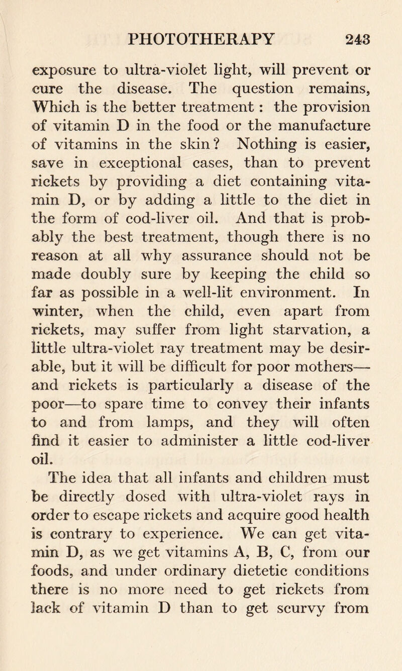 exposure to ultra-violet light, will prevent or cure the disease. The question remains, Which is the better treatment: the provision of vitamin D in the food or the manufacture of vitamins in the skin? Nothing is easier, save in exceptional cases, than to prevent rickets by providing a diet containing vita- min D, or by adding a little to the diet in the form of cod-liver oil. And that is prob- ably the best treatment, though there is no reason at all why assurance should not be made doubly sure by keeping the child so far as possible in a well-lit environment. In winter, when the child, even apart from rickets, may suffer from light starvation, a little ultra-violet ray treatment may be desir- able, but it will be difficult for poor mothers— and rickets is particularly a disease of the poor—to spare time to convey their infants to and from lamps, and they will often find it easier to administer a little cod-liver oil. The idea that all infants and children must be directly dosed with ultra-violet rays in order to escape rickets and acquire good health is contrary to experience. We can get vita- min D, as we get vitamins A, B, C, from our foods, and under ordinary dietetic conditions there is no more need to get rickets from lack of vitamin D than to get scurvy from