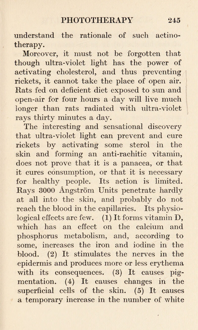 understand the rationale of such actino- therapy. Moreover, it must not be forgotten that though ultra-violet light has the power of activating cholesterol, and thus preventing rickets, it cannot take the place of open air. Rats fed on deficient diet exposed to sun and open-air for four hours a day will live much longer than rats radiated with ultra-violet rays thirty minutes a day. The interesting and sensational discovery that ultra-violet light can prevent and cure rickets by activating some sterol in the skin and forming an anti-rachitic vitamin, does not prove that it is a panacea, or that it cures consumption, or that it is necessary for healthy people. Its action is limited. Rays 3000 Angstrdm Units penetrate hardly at all into the skin, and probably do not reach the blood in the capillaries. Its physio- logical effects are few. (1) It forms vitamin D, which has an effect on the calcium and phosphorus metabolism, and, according to some, increases the iron and iodine in the blood. (2) It stimulates the nerves in the epidermis and produces more or less erythema with its consequences. (3) It causes pig- mentation. (4) It causes changes in the superficial cells of the skin. (5) It causes a temporary increase in the number of white