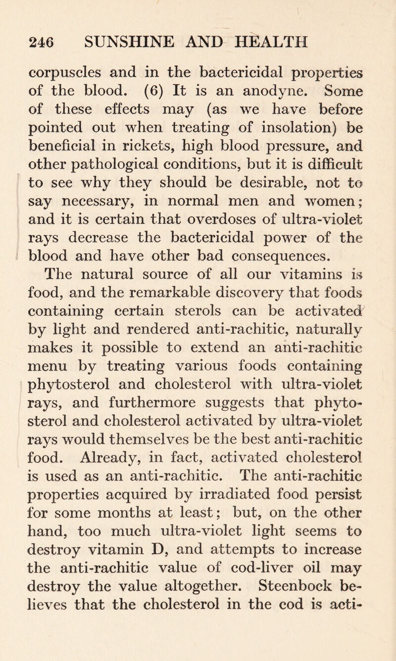 corpuscles and in the bactericidal properties of the blood. (6) It is an anodyne. Some of these effects may (as we have before pointed out when treating of insolation) be beneficial in rickets, high blood pressure, and other pathological conditions, but it is difficult to see why they should be desirable, not t© say necessary, in normal men and women; and it is certain that overdoses of ultra-violet rays decrease the bactericidal power of the blood and have other bad consequences. The natural source of all our vitamins is food, and the remarkable discovery that foods containing certain sterols can be activated by light and rendered anti-rachitic, naturally makes it possible to extend an anti-rachitic menu by treating various foods containing phytosterol and cholesterol with ultra-violet rays, and furthermore suggests that phyto- sterol and cholesterol activated by ultra-violet rays would themselves be the best anti-rachitic food. Already, in fact, activated cholesterol is used as an anti-rachitic. The anti-rachitic properties acquired by irradiated food persist for some months at least; but, on the other hand, too much ultra-violet light seems to destroy vitamin D, and attempts to increase the anti-rachitic value of cod-liver oil may destroy the value altogether. Steenbock be- lieves that the cholesterol in the cod is acti-