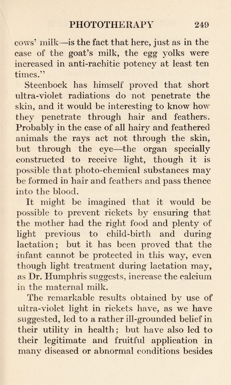 cows’ milk—is the fact that here, just as in the case of the goat’s milk, the egg yolks were increased in anti-rachitic potency at least ten times.” Steenbock has himself proved that short ultra-violet radiations do not penetrate the skin, and it would be interesting to know how they penetrate through hair and feathers. Probably in the case of all hairy and feathered animals the rays act not through the skin, but through the eye—the organ specially constructed to receive light, though it is possible that photo-chemical substances may be formed in hair and feathers and pass thence into the blood. It might be imagined that it would be possible to prevent rickets by ensuring that the mother had the right food and plenty of light previous to child-birth and during lactation; but it has been proved that the infant cannot be protected in this way, even though light treatment during lactation may, as Dr. Humphris suggests, increase the calcium in the maternal milk. The remarkable results obtained by use of ultra-violet light in rickets have, as we have suggested, led to a rather ill-grounded belief in their utility in health; but have also led to their legitimate and fruitful application in many diseased or abnormal conditions besides