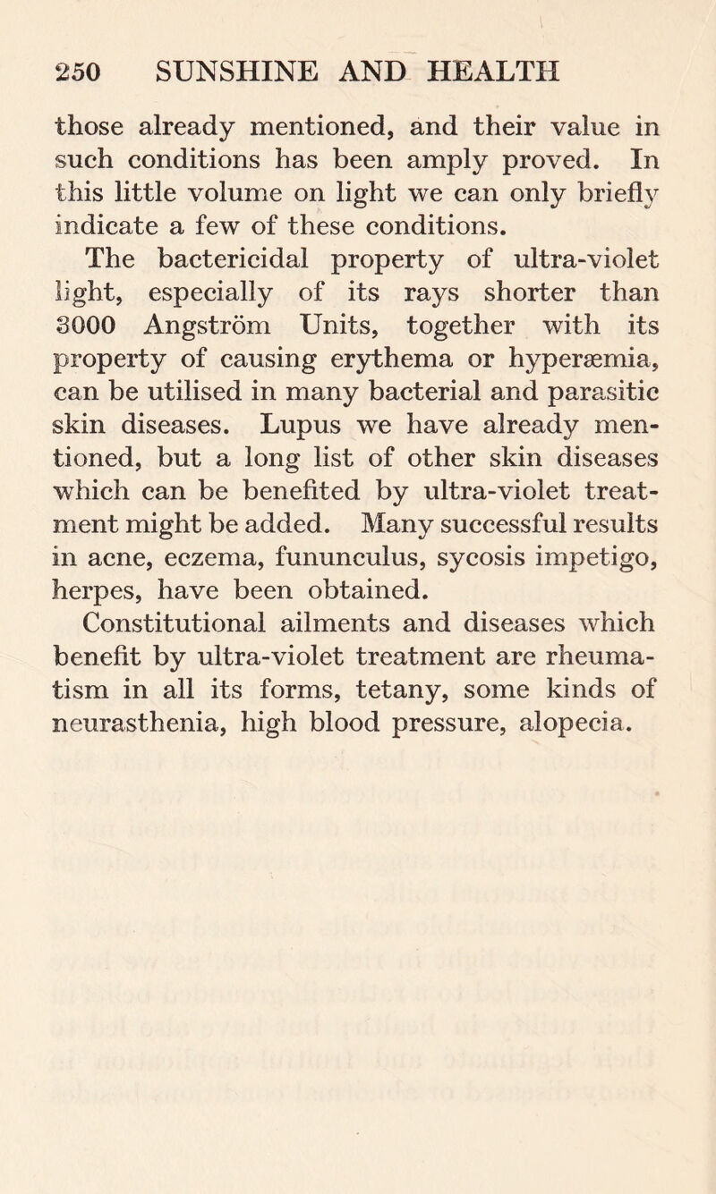 those already mentioned, and their value in such conditions has been amply proved. In this little volume on light we can only briefly indicate a few of these conditions. The bactericidal property of ultra-violet light, especially of its rays shorter than 3000 Angstrom Units, together with its property of causing erythema or hypersemia, can be utilised in many bacterial and parasitic skin diseases. Lupus we have already men- tioned, but a long list of other skin diseases which can be benefited by ultra-violet treat- ment might be added. Many successful results in acne, eczema, fununculus, sycosis impetigo, herpes, have been obtained. Constitutional ailments and diseases which benefit by ultra-violet treatment are rheuma- tism in all its forms, tetany, some kinds of neurasthenia, high blood pressure, alopecia.