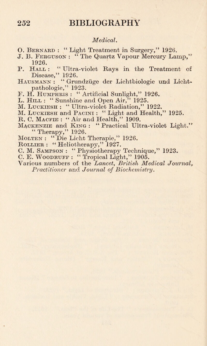 Medical. O. Bernard : “ Light Treatment in Surgery,” 1926. J. B. Ferguson : “ The Quartz Vapour Mercury Lamp,” 1926. P. Hard : “ Ultra-violet Rays in the Treatment of Disease,” 1926. Hatjsmann : “ Grunclzuge der Lichtbiologie und Licht- pathologie,” 1923. F. H. Humphris : “ Artificial Sunlight,” 1926. L. Hell : “ Sunshine and Open Air,” 1925. M. Luckiesh ; “ Ultra-violet Radiation,” 1922. M. Ltjckiesh and Pacini : “ Light and Health,” 1925. R. 0. Macfie : “ Air and Flealth,” 1909. Mackenzie and King : “ Practical Ultra-violet Light.” “ Therapy,” 1926. Molten : “ Die Licht Therapie,” 1926. Rollier : “ Heliotherapy,” 1927. C. M. Sampson : “ Physiotherapy Technique,” 1923. C. E. Woodruff : “ Tropical Light,” 1905. Various numbers of the Lancet, British Medical Journal, Practitioner and Journal of Biochemistry.